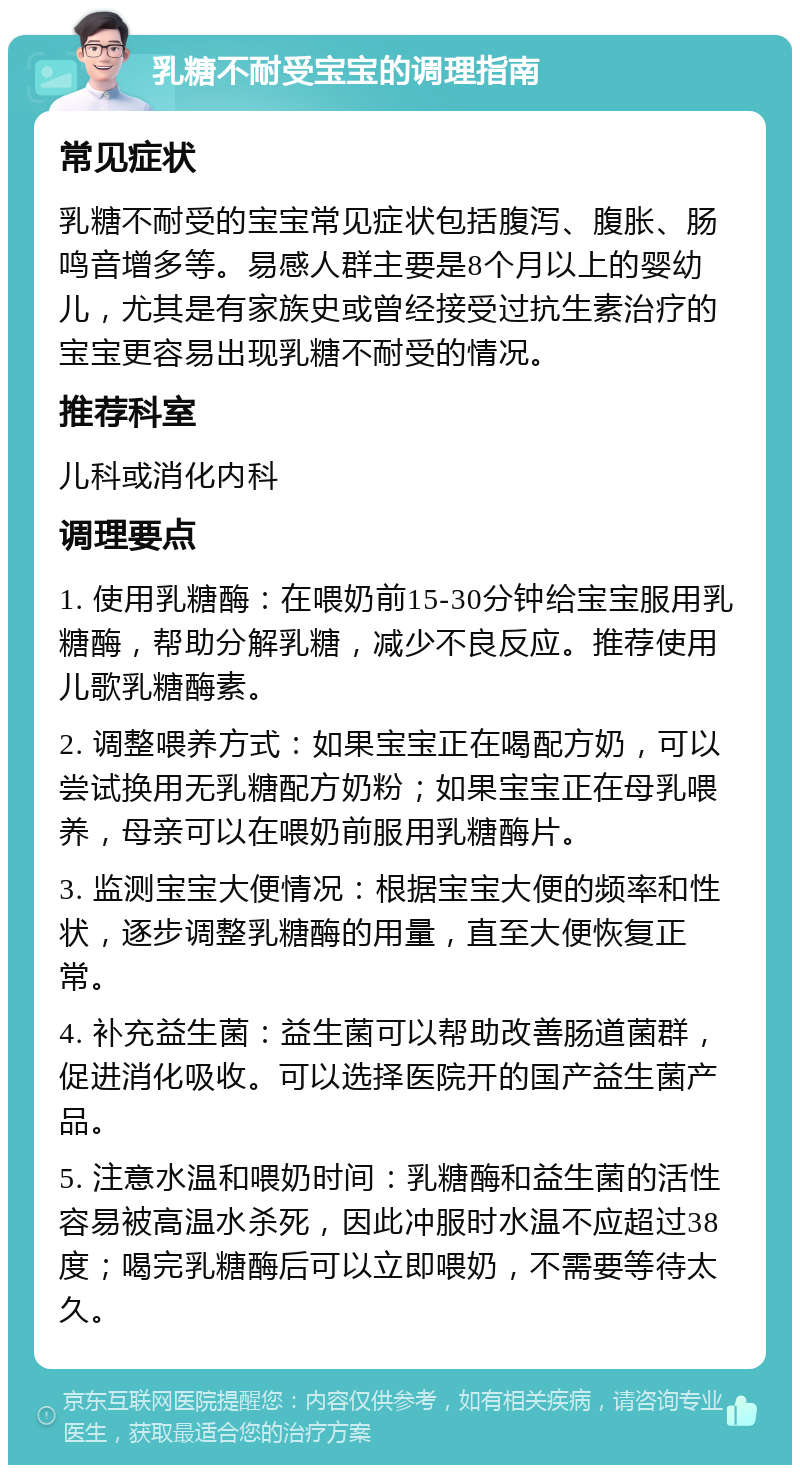 乳糖不耐受宝宝的调理指南 常见症状 乳糖不耐受的宝宝常见症状包括腹泻、腹胀、肠鸣音增多等。易感人群主要是8个月以上的婴幼儿，尤其是有家族史或曾经接受过抗生素治疗的宝宝更容易出现乳糖不耐受的情况。 推荐科室 儿科或消化内科 调理要点 1. 使用乳糖酶：在喂奶前15-30分钟给宝宝服用乳糖酶，帮助分解乳糖，减少不良反应。推荐使用儿歌乳糖酶素。 2. 调整喂养方式：如果宝宝正在喝配方奶，可以尝试换用无乳糖配方奶粉；如果宝宝正在母乳喂养，母亲可以在喂奶前服用乳糖酶片。 3. 监测宝宝大便情况：根据宝宝大便的频率和性状，逐步调整乳糖酶的用量，直至大便恢复正常。 4. 补充益生菌：益生菌可以帮助改善肠道菌群，促进消化吸收。可以选择医院开的国产益生菌产品。 5. 注意水温和喂奶时间：乳糖酶和益生菌的活性容易被高温水杀死，因此冲服时水温不应超过38度；喝完乳糖酶后可以立即喂奶，不需要等待太久。