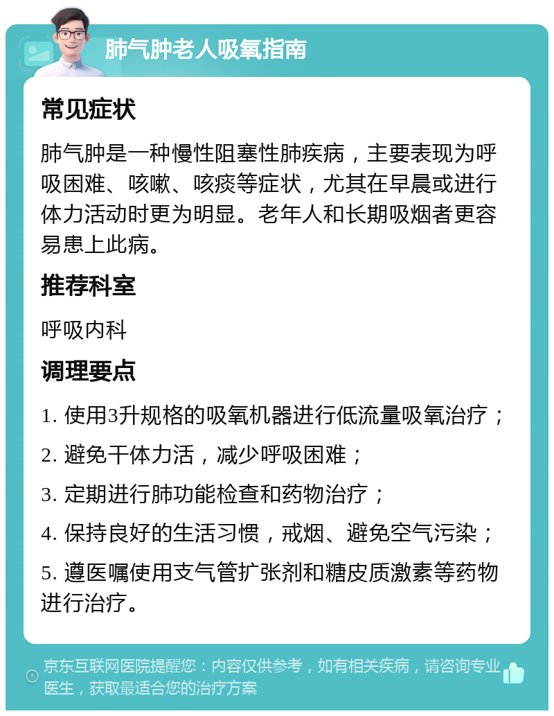 肺气肿老人吸氧指南 常见症状 肺气肿是一种慢性阻塞性肺疾病，主要表现为呼吸困难、咳嗽、咳痰等症状，尤其在早晨或进行体力活动时更为明显。老年人和长期吸烟者更容易患上此病。 推荐科室 呼吸内科 调理要点 1. 使用3升规格的吸氧机器进行低流量吸氧治疗； 2. 避免干体力活，减少呼吸困难； 3. 定期进行肺功能检查和药物治疗； 4. 保持良好的生活习惯，戒烟、避免空气污染； 5. 遵医嘱使用支气管扩张剂和糖皮质激素等药物进行治疗。