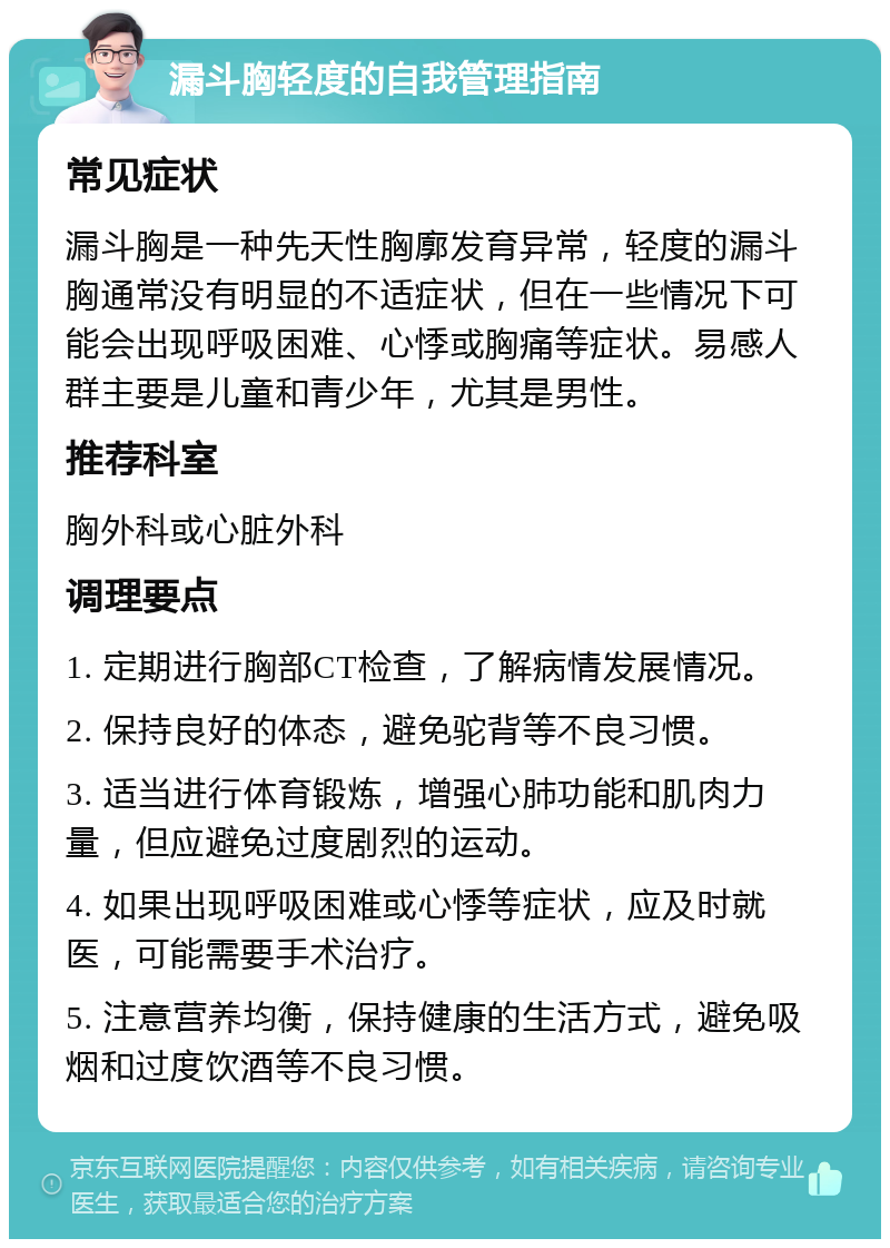 漏斗胸轻度的自我管理指南 常见症状 漏斗胸是一种先天性胸廓发育异常，轻度的漏斗胸通常没有明显的不适症状，但在一些情况下可能会出现呼吸困难、心悸或胸痛等症状。易感人群主要是儿童和青少年，尤其是男性。 推荐科室 胸外科或心脏外科 调理要点 1. 定期进行胸部CT检查，了解病情发展情况。 2. 保持良好的体态，避免驼背等不良习惯。 3. 适当进行体育锻炼，增强心肺功能和肌肉力量，但应避免过度剧烈的运动。 4. 如果出现呼吸困难或心悸等症状，应及时就医，可能需要手术治疗。 5. 注意营养均衡，保持健康的生活方式，避免吸烟和过度饮酒等不良习惯。