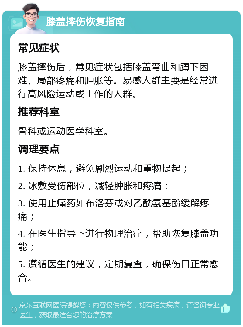 膝盖摔伤恢复指南 常见症状 膝盖摔伤后，常见症状包括膝盖弯曲和蹲下困难、局部疼痛和肿胀等。易感人群主要是经常进行高风险运动或工作的人群。 推荐科室 骨科或运动医学科室。 调理要点 1. 保持休息，避免剧烈运动和重物提起； 2. 冰敷受伤部位，减轻肿胀和疼痛； 3. 使用止痛药如布洛芬或对乙酰氨基酚缓解疼痛； 4. 在医生指导下进行物理治疗，帮助恢复膝盖功能； 5. 遵循医生的建议，定期复查，确保伤口正常愈合。