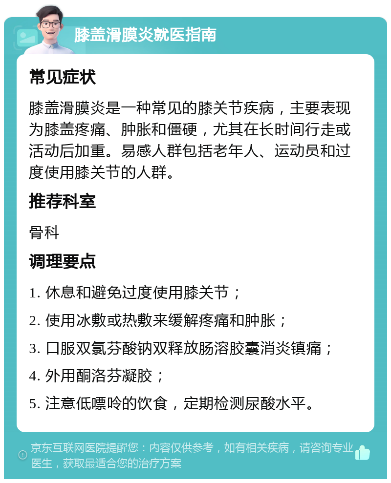 膝盖滑膜炎就医指南 常见症状 膝盖滑膜炎是一种常见的膝关节疾病，主要表现为膝盖疼痛、肿胀和僵硬，尤其在长时间行走或活动后加重。易感人群包括老年人、运动员和过度使用膝关节的人群。 推荐科室 骨科 调理要点 1. 休息和避免过度使用膝关节； 2. 使用冰敷或热敷来缓解疼痛和肿胀； 3. 口服双氯芬酸钠双释放肠溶胶囊消炎镇痛； 4. 外用酮洛芬凝胶； 5. 注意低嘌呤的饮食，定期检测尿酸水平。