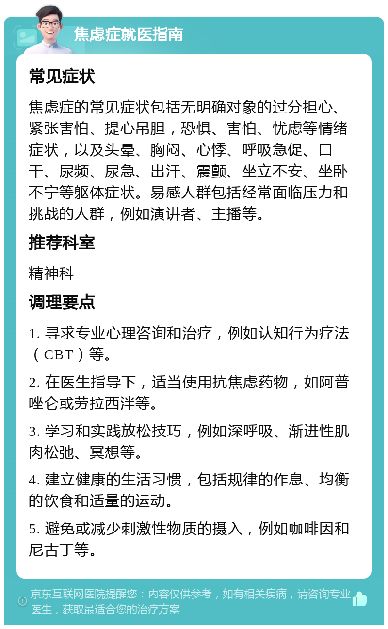 焦虑症就医指南 常见症状 焦虑症的常见症状包括无明确对象的过分担心、紧张害怕、提心吊胆，恐惧、害怕、忧虑等情绪症状，以及头晕、胸闷、心悸、呼吸急促、口干、尿频、尿急、出汗、震颤、坐立不安、坐卧不宁等躯体症状。易感人群包括经常面临压力和挑战的人群，例如演讲者、主播等。 推荐科室 精神科 调理要点 1. 寻求专业心理咨询和治疗，例如认知行为疗法（CBT）等。 2. 在医生指导下，适当使用抗焦虑药物，如阿普唑仑或劳拉西泮等。 3. 学习和实践放松技巧，例如深呼吸、渐进性肌肉松弛、冥想等。 4. 建立健康的生活习惯，包括规律的作息、均衡的饮食和适量的运动。 5. 避免或减少刺激性物质的摄入，例如咖啡因和尼古丁等。