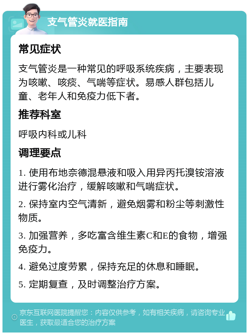 支气管炎就医指南 常见症状 支气管炎是一种常见的呼吸系统疾病，主要表现为咳嗽、咳痰、气喘等症状。易感人群包括儿童、老年人和免疫力低下者。 推荐科室 呼吸内科或儿科 调理要点 1. 使用布地奈德混悬液和吸入用异丙托溴铵溶液进行雾化治疗，缓解咳嗽和气喘症状。 2. 保持室内空气清新，避免烟雾和粉尘等刺激性物质。 3. 加强营养，多吃富含维生素C和E的食物，增强免疫力。 4. 避免过度劳累，保持充足的休息和睡眠。 5. 定期复查，及时调整治疗方案。