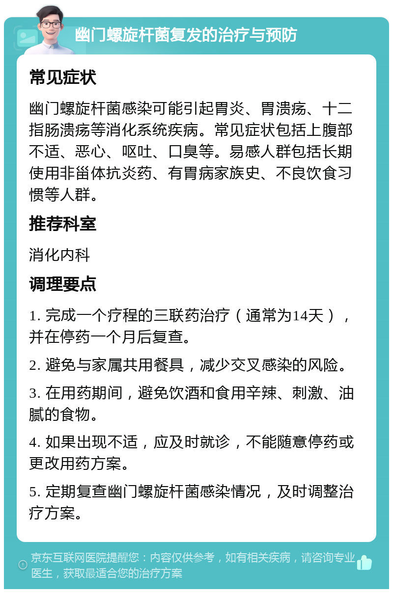 幽门螺旋杆菌复发的治疗与预防 常见症状 幽门螺旋杆菌感染可能引起胃炎、胃溃疡、十二指肠溃疡等消化系统疾病。常见症状包括上腹部不适、恶心、呕吐、口臭等。易感人群包括长期使用非甾体抗炎药、有胃病家族史、不良饮食习惯等人群。 推荐科室 消化内科 调理要点 1. 完成一个疗程的三联药治疗（通常为14天），并在停药一个月后复查。 2. 避免与家属共用餐具，减少交叉感染的风险。 3. 在用药期间，避免饮酒和食用辛辣、刺激、油腻的食物。 4. 如果出现不适，应及时就诊，不能随意停药或更改用药方案。 5. 定期复查幽门螺旋杆菌感染情况，及时调整治疗方案。