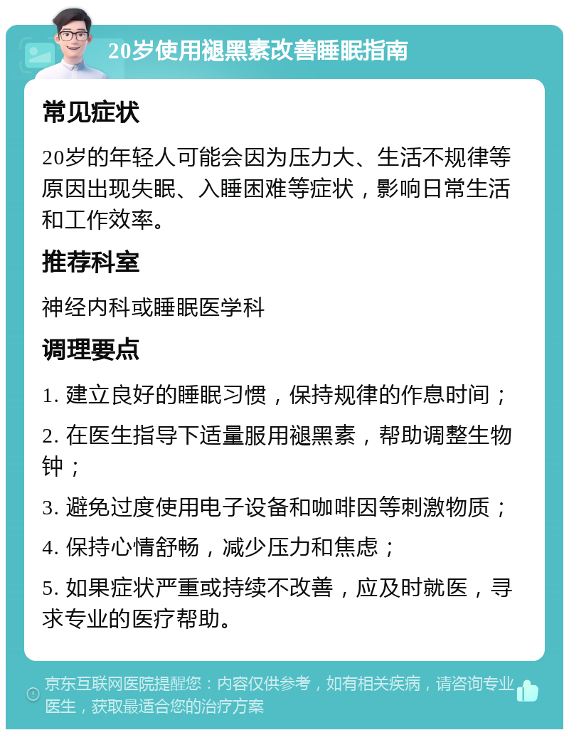 20岁使用褪黑素改善睡眠指南 常见症状 20岁的年轻人可能会因为压力大、生活不规律等原因出现失眠、入睡困难等症状，影响日常生活和工作效率。 推荐科室 神经内科或睡眠医学科 调理要点 1. 建立良好的睡眠习惯，保持规律的作息时间； 2. 在医生指导下适量服用褪黑素，帮助调整生物钟； 3. 避免过度使用电子设备和咖啡因等刺激物质； 4. 保持心情舒畅，减少压力和焦虑； 5. 如果症状严重或持续不改善，应及时就医，寻求专业的医疗帮助。