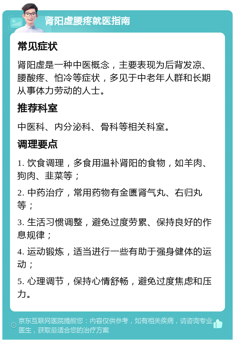 肾阳虚腰疼就医指南 常见症状 肾阳虚是一种中医概念，主要表现为后背发凉、腰酸疼、怕冷等症状，多见于中老年人群和长期从事体力劳动的人士。 推荐科室 中医科、内分泌科、骨科等相关科室。 调理要点 1. 饮食调理，多食用温补肾阳的食物，如羊肉、狗肉、韭菜等； 2. 中药治疗，常用药物有金匮肾气丸、右归丸等； 3. 生活习惯调整，避免过度劳累、保持良好的作息规律； 4. 运动锻炼，适当进行一些有助于强身健体的运动； 5. 心理调节，保持心情舒畅，避免过度焦虑和压力。