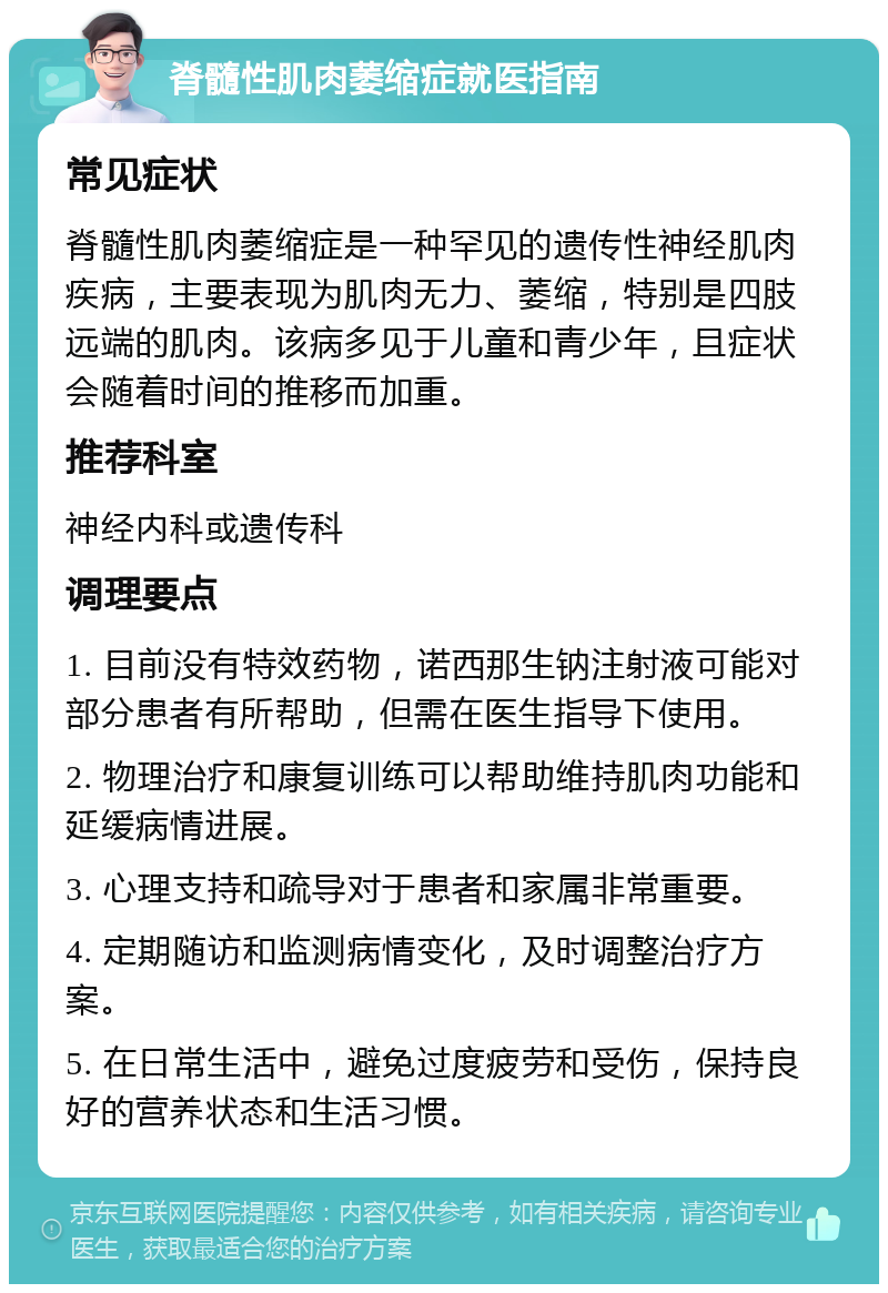 脊髓性肌肉萎缩症就医指南 常见症状 脊髓性肌肉萎缩症是一种罕见的遗传性神经肌肉疾病，主要表现为肌肉无力、萎缩，特别是四肢远端的肌肉。该病多见于儿童和青少年，且症状会随着时间的推移而加重。 推荐科室 神经内科或遗传科 调理要点 1. 目前没有特效药物，诺西那生钠注射液可能对部分患者有所帮助，但需在医生指导下使用。 2. 物理治疗和康复训练可以帮助维持肌肉功能和延缓病情进展。 3. 心理支持和疏导对于患者和家属非常重要。 4. 定期随访和监测病情变化，及时调整治疗方案。 5. 在日常生活中，避免过度疲劳和受伤，保持良好的营养状态和生活习惯。