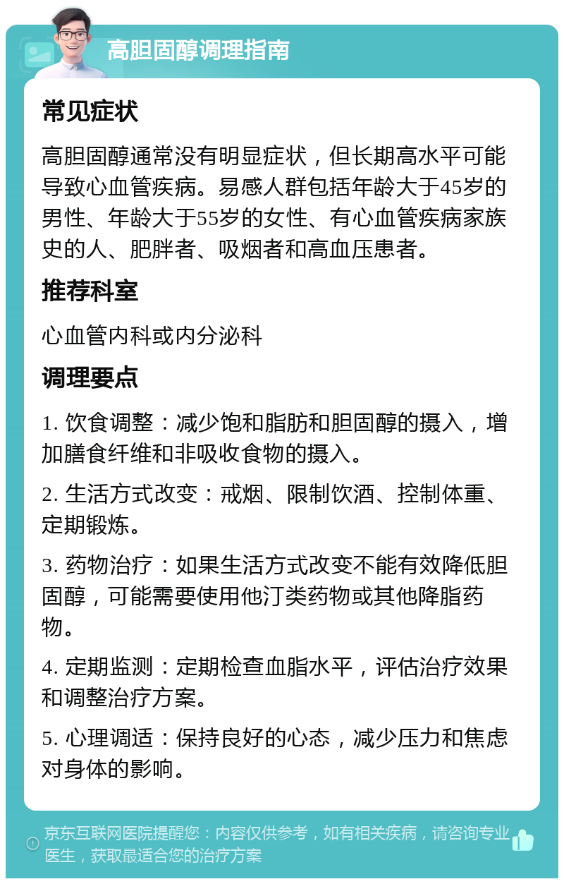 高胆固醇调理指南 常见症状 高胆固醇通常没有明显症状，但长期高水平可能导致心血管疾病。易感人群包括年龄大于45岁的男性、年龄大于55岁的女性、有心血管疾病家族史的人、肥胖者、吸烟者和高血压患者。 推荐科室 心血管内科或内分泌科 调理要点 1. 饮食调整：减少饱和脂肪和胆固醇的摄入，增加膳食纤维和非吸收食物的摄入。 2. 生活方式改变：戒烟、限制饮酒、控制体重、定期锻炼。 3. 药物治疗：如果生活方式改变不能有效降低胆固醇，可能需要使用他汀类药物或其他降脂药物。 4. 定期监测：定期检查血脂水平，评估治疗效果和调整治疗方案。 5. 心理调适：保持良好的心态，减少压力和焦虑对身体的影响。