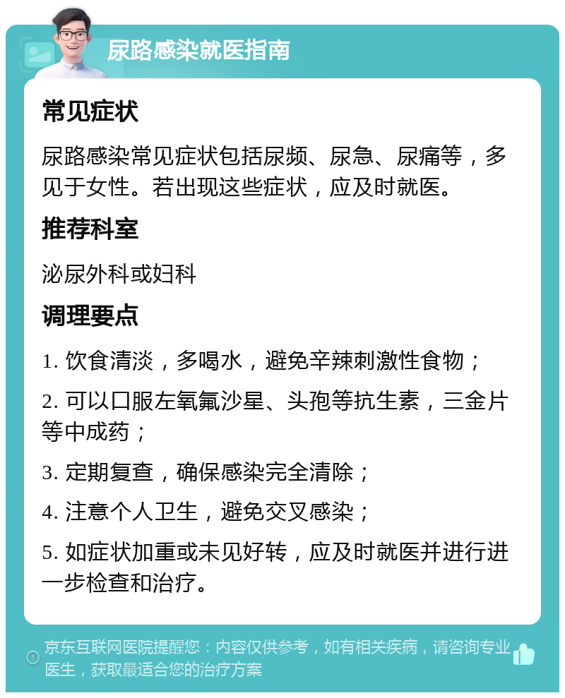 尿路感染就医指南 常见症状 尿路感染常见症状包括尿频、尿急、尿痛等，多见于女性。若出现这些症状，应及时就医。 推荐科室 泌尿外科或妇科 调理要点 1. 饮食清淡，多喝水，避免辛辣刺激性食物； 2. 可以口服左氧氟沙星、头孢等抗生素，三金片等中成药； 3. 定期复查，确保感染完全清除； 4. 注意个人卫生，避免交叉感染； 5. 如症状加重或未见好转，应及时就医并进行进一步检查和治疗。