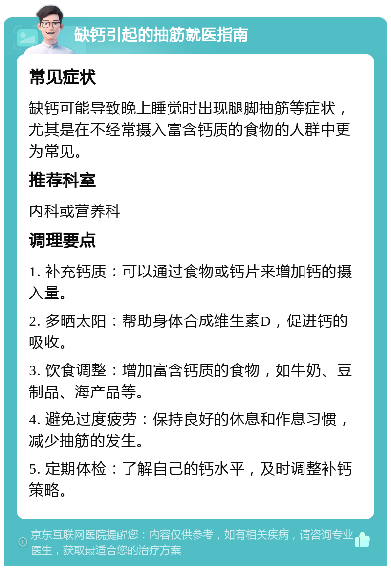 缺钙引起的抽筋就医指南 常见症状 缺钙可能导致晚上睡觉时出现腿脚抽筋等症状，尤其是在不经常摄入富含钙质的食物的人群中更为常见。 推荐科室 内科或营养科 调理要点 1. 补充钙质：可以通过食物或钙片来增加钙的摄入量。 2. 多晒太阳：帮助身体合成维生素D，促进钙的吸收。 3. 饮食调整：增加富含钙质的食物，如牛奶、豆制品、海产品等。 4. 避免过度疲劳：保持良好的休息和作息习惯，减少抽筋的发生。 5. 定期体检：了解自己的钙水平，及时调整补钙策略。