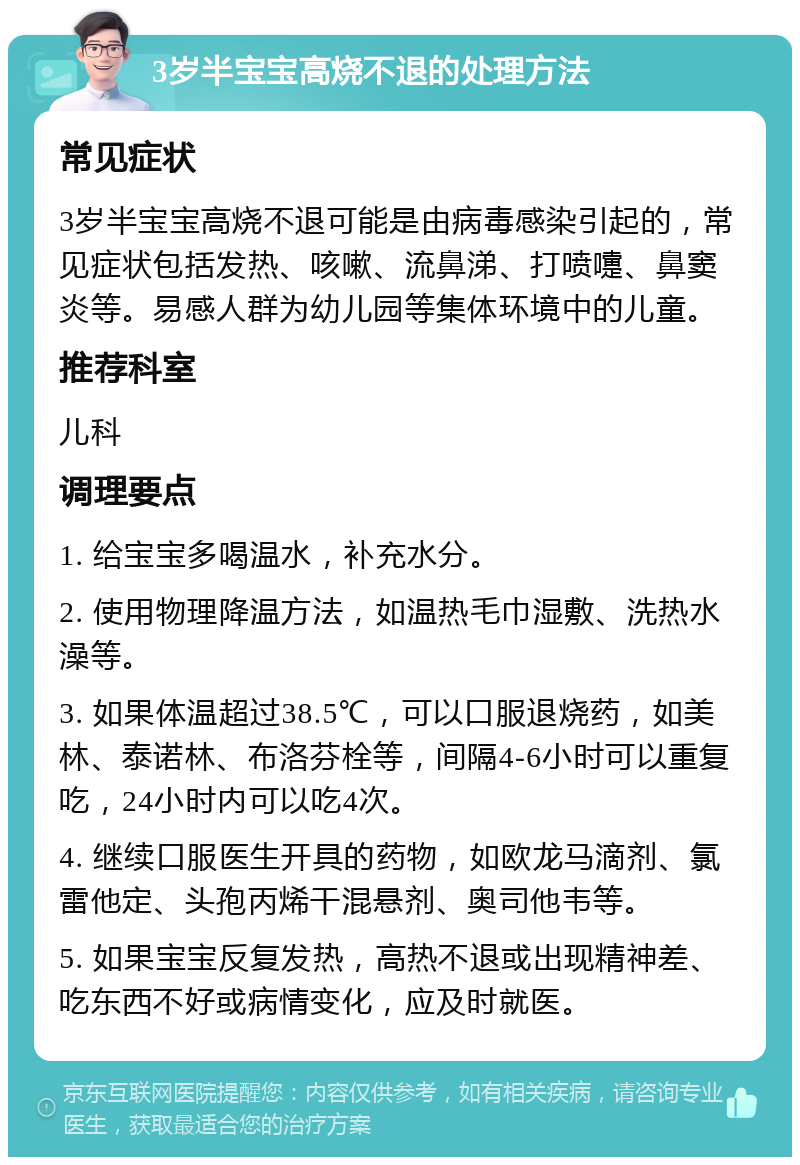 3岁半宝宝高烧不退的处理方法 常见症状 3岁半宝宝高烧不退可能是由病毒感染引起的，常见症状包括发热、咳嗽、流鼻涕、打喷嚏、鼻窦炎等。易感人群为幼儿园等集体环境中的儿童。 推荐科室 儿科 调理要点 1. 给宝宝多喝温水，补充水分。 2. 使用物理降温方法，如温热毛巾湿敷、洗热水澡等。 3. 如果体温超过38.5℃，可以口服退烧药，如美林、泰诺林、布洛芬栓等，间隔4-6小时可以重复吃，24小时内可以吃4次。 4. 继续口服医生开具的药物，如欧龙马滴剂、氯雷他定、头孢丙烯干混悬剂、奥司他韦等。 5. 如果宝宝反复发热，高热不退或出现精神差、吃东西不好或病情变化，应及时就医。