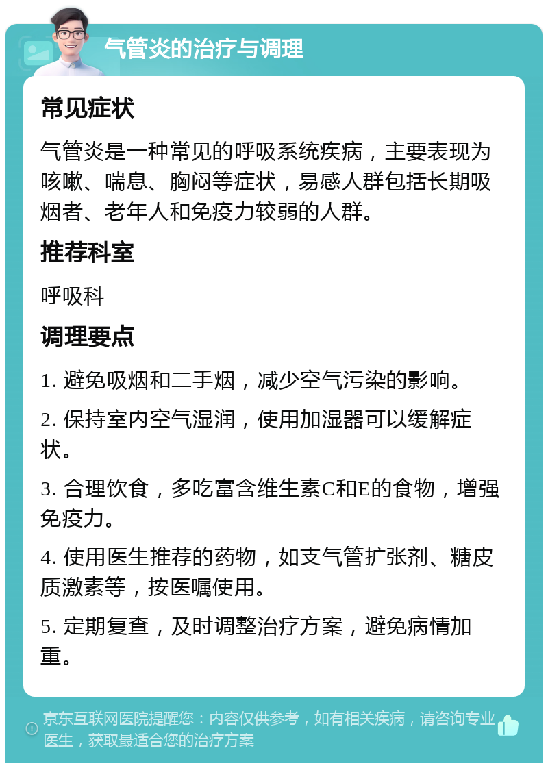 气管炎的治疗与调理 常见症状 气管炎是一种常见的呼吸系统疾病，主要表现为咳嗽、喘息、胸闷等症状，易感人群包括长期吸烟者、老年人和免疫力较弱的人群。 推荐科室 呼吸科 调理要点 1. 避免吸烟和二手烟，减少空气污染的影响。 2. 保持室内空气湿润，使用加湿器可以缓解症状。 3. 合理饮食，多吃富含维生素C和E的食物，增强免疫力。 4. 使用医生推荐的药物，如支气管扩张剂、糖皮质激素等，按医嘱使用。 5. 定期复查，及时调整治疗方案，避免病情加重。