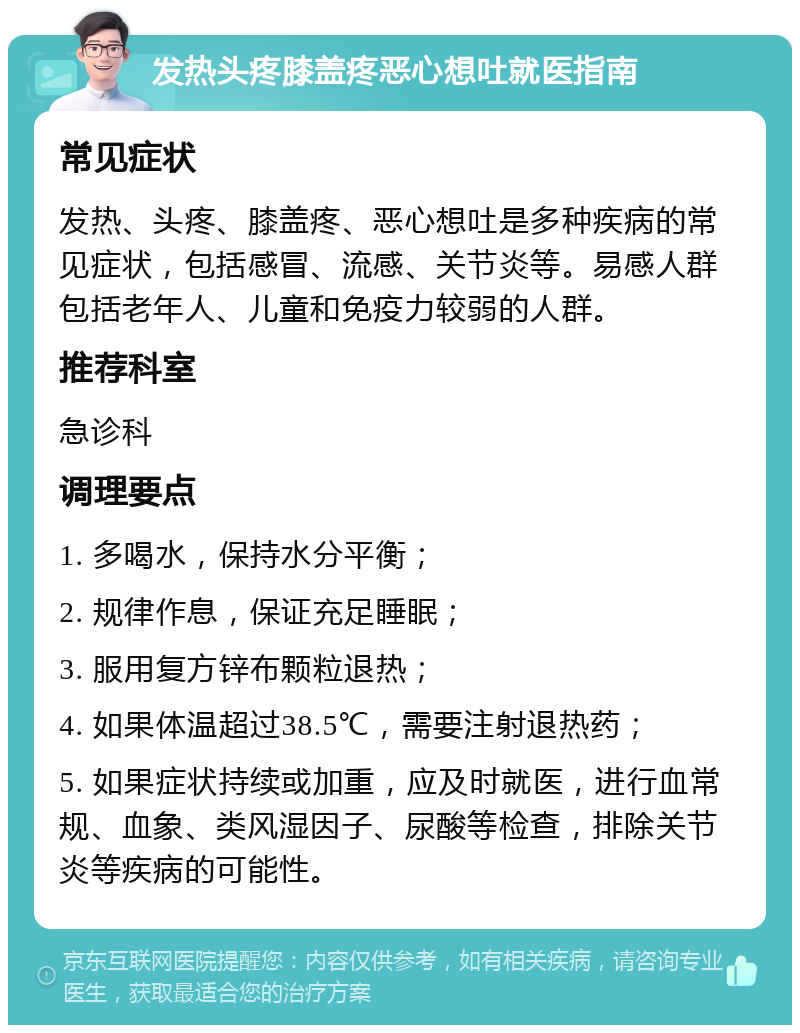 发热头疼膝盖疼恶心想吐就医指南 常见症状 发热、头疼、膝盖疼、恶心想吐是多种疾病的常见症状，包括感冒、流感、关节炎等。易感人群包括老年人、儿童和免疫力较弱的人群。 推荐科室 急诊科 调理要点 1. 多喝水，保持水分平衡； 2. 规律作息，保证充足睡眠； 3. 服用复方锌布颗粒退热； 4. 如果体温超过38.5℃，需要注射退热药； 5. 如果症状持续或加重，应及时就医，进行血常规、血象、类风湿因子、尿酸等检查，排除关节炎等疾病的可能性。