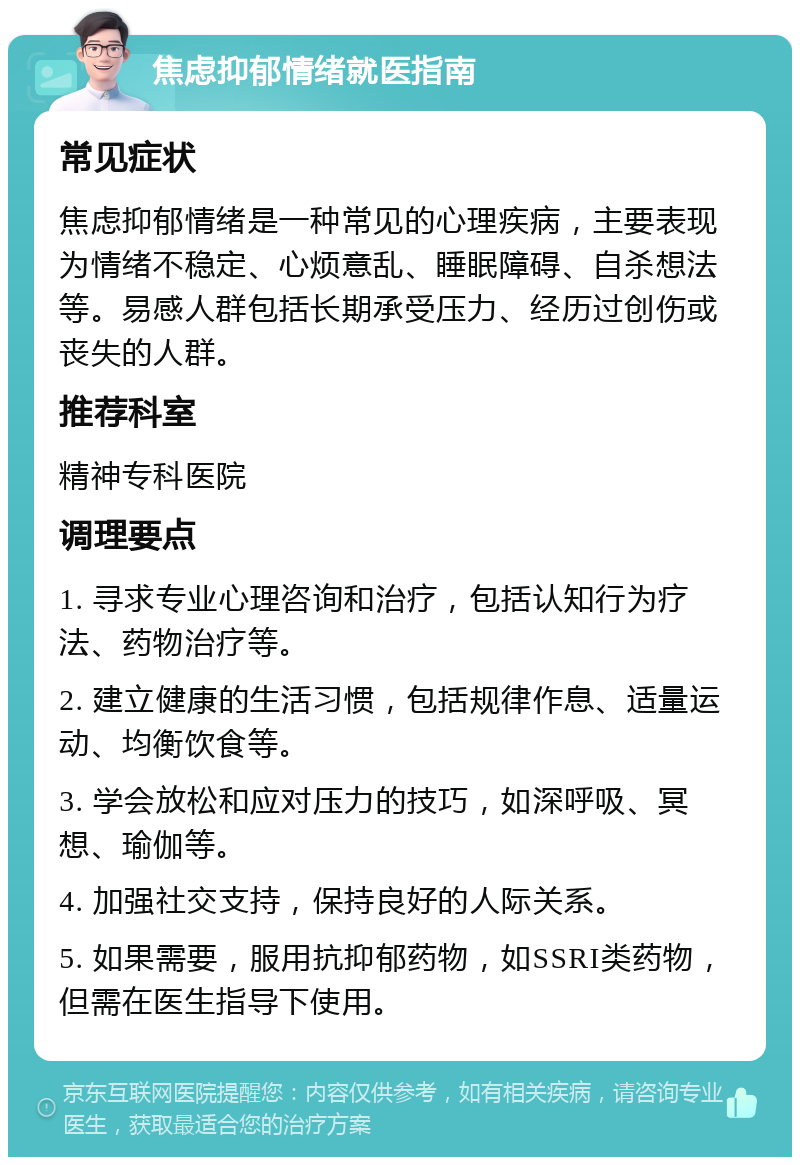 焦虑抑郁情绪就医指南 常见症状 焦虑抑郁情绪是一种常见的心理疾病，主要表现为情绪不稳定、心烦意乱、睡眠障碍、自杀想法等。易感人群包括长期承受压力、经历过创伤或丧失的人群。 推荐科室 精神专科医院 调理要点 1. 寻求专业心理咨询和治疗，包括认知行为疗法、药物治疗等。 2. 建立健康的生活习惯，包括规律作息、适量运动、均衡饮食等。 3. 学会放松和应对压力的技巧，如深呼吸、冥想、瑜伽等。 4. 加强社交支持，保持良好的人际关系。 5. 如果需要，服用抗抑郁药物，如SSRI类药物，但需在医生指导下使用。