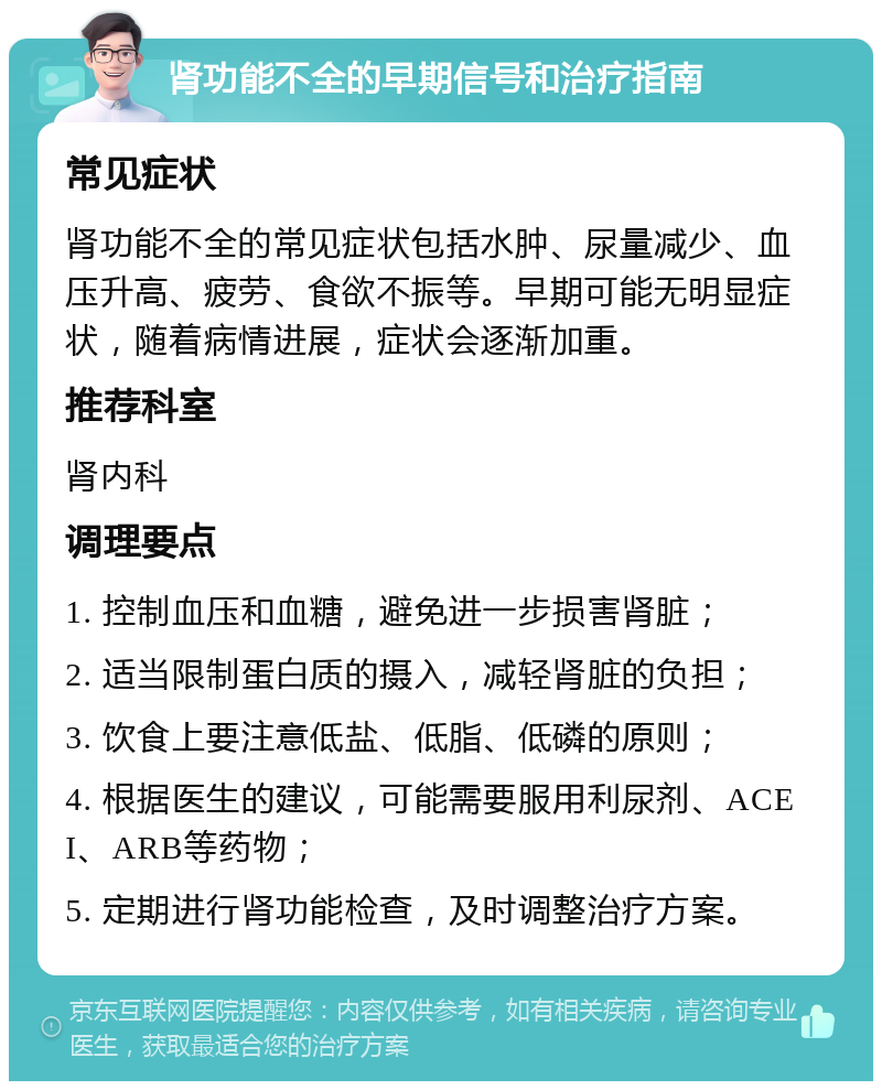 肾功能不全的早期信号和治疗指南 常见症状 肾功能不全的常见症状包括水肿、尿量减少、血压升高、疲劳、食欲不振等。早期可能无明显症状，随着病情进展，症状会逐渐加重。 推荐科室 肾内科 调理要点 1. 控制血压和血糖，避免进一步损害肾脏； 2. 适当限制蛋白质的摄入，减轻肾脏的负担； 3. 饮食上要注意低盐、低脂、低磷的原则； 4. 根据医生的建议，可能需要服用利尿剂、ACEI、ARB等药物； 5. 定期进行肾功能检查，及时调整治疗方案。