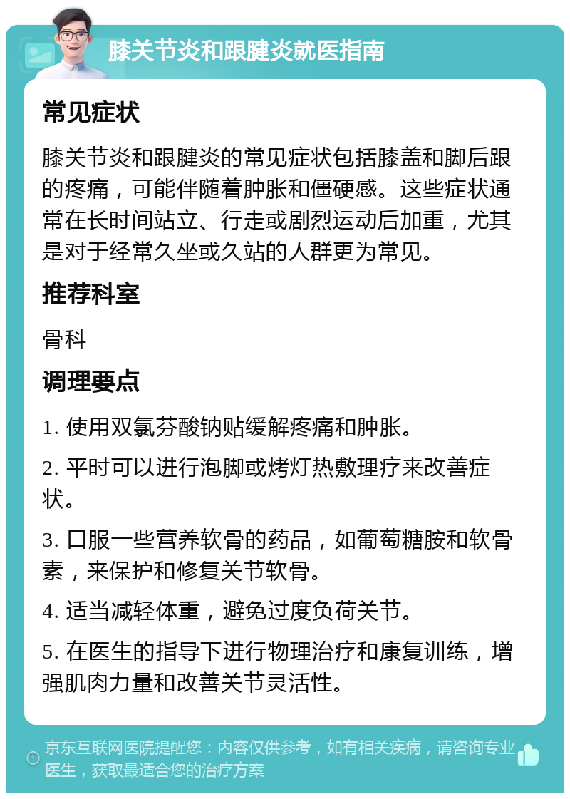 膝关节炎和跟腱炎就医指南 常见症状 膝关节炎和跟腱炎的常见症状包括膝盖和脚后跟的疼痛，可能伴随着肿胀和僵硬感。这些症状通常在长时间站立、行走或剧烈运动后加重，尤其是对于经常久坐或久站的人群更为常见。 推荐科室 骨科 调理要点 1. 使用双氯芬酸钠贴缓解疼痛和肿胀。 2. 平时可以进行泡脚或烤灯热敷理疗来改善症状。 3. 口服一些营养软骨的药品，如葡萄糖胺和软骨素，来保护和修复关节软骨。 4. 适当减轻体重，避免过度负荷关节。 5. 在医生的指导下进行物理治疗和康复训练，增强肌肉力量和改善关节灵活性。