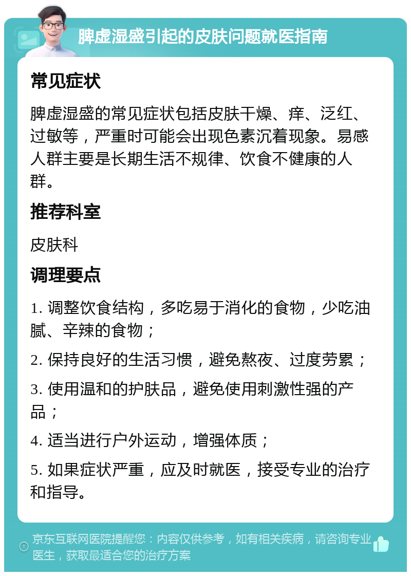 脾虚湿盛引起的皮肤问题就医指南 常见症状 脾虚湿盛的常见症状包括皮肤干燥、痒、泛红、过敏等，严重时可能会出现色素沉着现象。易感人群主要是长期生活不规律、饮食不健康的人群。 推荐科室 皮肤科 调理要点 1. 调整饮食结构，多吃易于消化的食物，少吃油腻、辛辣的食物； 2. 保持良好的生活习惯，避免熬夜、过度劳累； 3. 使用温和的护肤品，避免使用刺激性强的产品； 4. 适当进行户外运动，增强体质； 5. 如果症状严重，应及时就医，接受专业的治疗和指导。