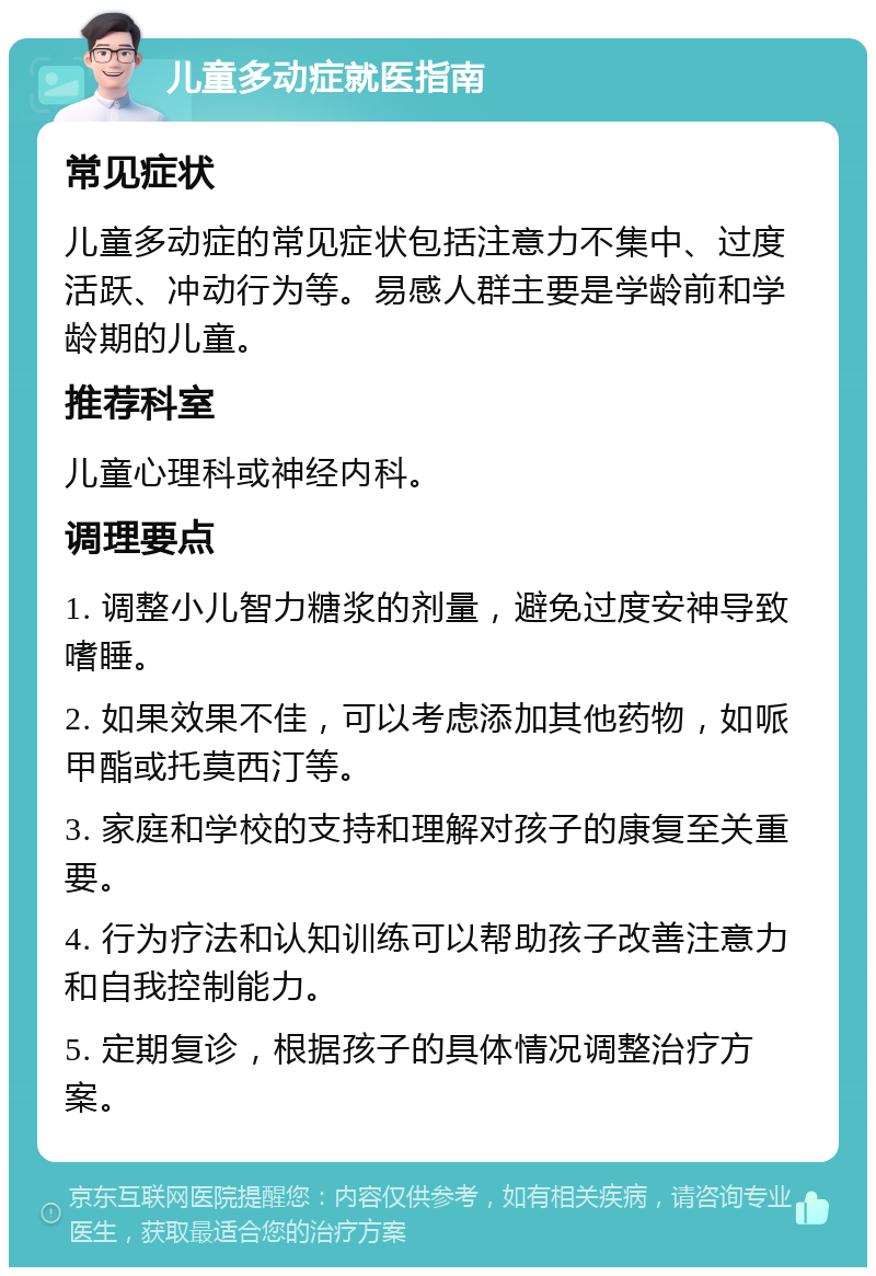 儿童多动症就医指南 常见症状 儿童多动症的常见症状包括注意力不集中、过度活跃、冲动行为等。易感人群主要是学龄前和学龄期的儿童。 推荐科室 儿童心理科或神经内科。 调理要点 1. 调整小儿智力糖浆的剂量，避免过度安神导致嗜睡。 2. 如果效果不佳，可以考虑添加其他药物，如哌甲酯或托莫西汀等。 3. 家庭和学校的支持和理解对孩子的康复至关重要。 4. 行为疗法和认知训练可以帮助孩子改善注意力和自我控制能力。 5. 定期复诊，根据孩子的具体情况调整治疗方案。