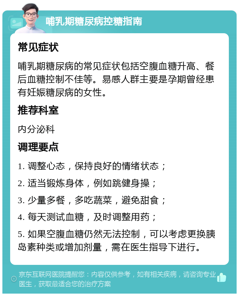 哺乳期糖尿病控糖指南 常见症状 哺乳期糖尿病的常见症状包括空腹血糖升高、餐后血糖控制不佳等。易感人群主要是孕期曾经患有妊娠糖尿病的女性。 推荐科室 内分泌科 调理要点 1. 调整心态，保持良好的情绪状态； 2. 适当锻炼身体，例如跳健身操； 3. 少量多餐，多吃蔬菜，避免甜食； 4. 每天测试血糖，及时调整用药； 5. 如果空腹血糖仍然无法控制，可以考虑更换胰岛素种类或增加剂量，需在医生指导下进行。