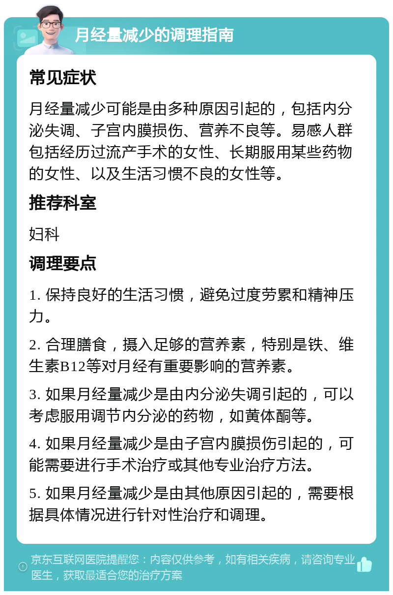 月经量减少的调理指南 常见症状 月经量减少可能是由多种原因引起的，包括内分泌失调、子宫内膜损伤、营养不良等。易感人群包括经历过流产手术的女性、长期服用某些药物的女性、以及生活习惯不良的女性等。 推荐科室 妇科 调理要点 1. 保持良好的生活习惯，避免过度劳累和精神压力。 2. 合理膳食，摄入足够的营养素，特别是铁、维生素B12等对月经有重要影响的营养素。 3. 如果月经量减少是由内分泌失调引起的，可以考虑服用调节内分泌的药物，如黄体酮等。 4. 如果月经量减少是由子宫内膜损伤引起的，可能需要进行手术治疗或其他专业治疗方法。 5. 如果月经量减少是由其他原因引起的，需要根据具体情况进行针对性治疗和调理。