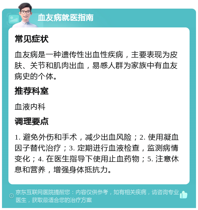 血友病就医指南 常见症状 血友病是一种遗传性出血性疾病，主要表现为皮肤、关节和肌肉出血，易感人群为家族中有血友病史的个体。 推荐科室 血液内科 调理要点 1. 避免外伤和手术，减少出血风险；2. 使用凝血因子替代治疗；3. 定期进行血液检查，监测病情变化；4. 在医生指导下使用止血药物；5. 注意休息和营养，增强身体抵抗力。