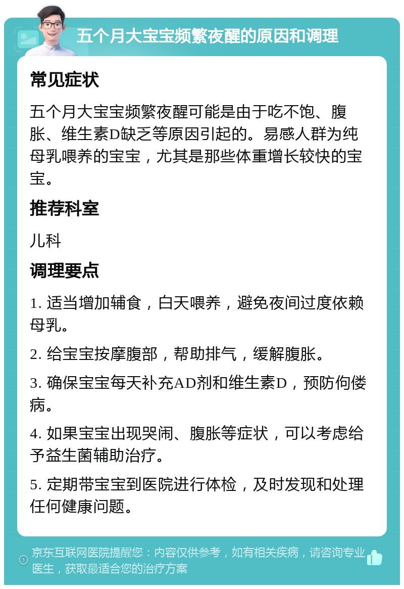 五个月大宝宝频繁夜醒的原因和调理 常见症状 五个月大宝宝频繁夜醒可能是由于吃不饱、腹胀、维生素D缺乏等原因引起的。易感人群为纯母乳喂养的宝宝，尤其是那些体重增长较快的宝宝。 推荐科室 儿科 调理要点 1. 适当增加辅食，白天喂养，避免夜间过度依赖母乳。 2. 给宝宝按摩腹部，帮助排气，缓解腹胀。 3. 确保宝宝每天补充AD剂和维生素D，预防佝偻病。 4. 如果宝宝出现哭闹、腹胀等症状，可以考虑给予益生菌辅助治疗。 5. 定期带宝宝到医院进行体检，及时发现和处理任何健康问题。