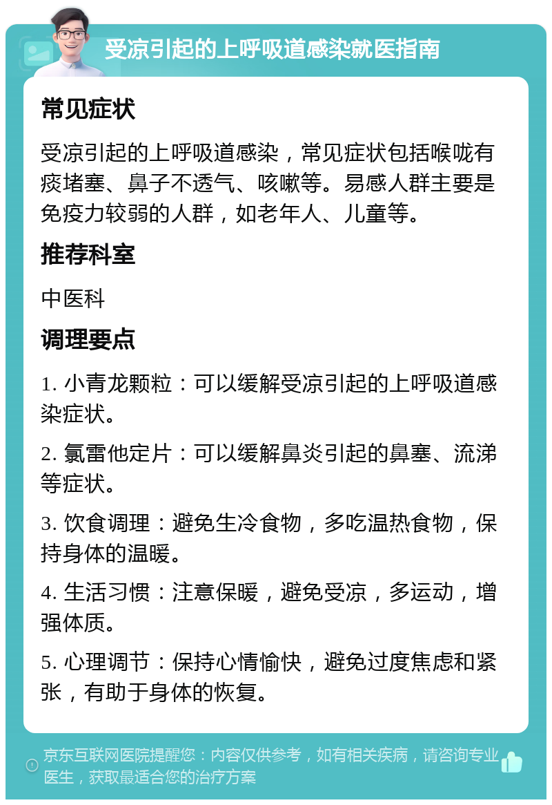 受凉引起的上呼吸道感染就医指南 常见症状 受凉引起的上呼吸道感染，常见症状包括喉咙有痰堵塞、鼻子不透气、咳嗽等。易感人群主要是免疫力较弱的人群，如老年人、儿童等。 推荐科室 中医科 调理要点 1. 小青龙颗粒：可以缓解受凉引起的上呼吸道感染症状。 2. 氯雷他定片：可以缓解鼻炎引起的鼻塞、流涕等症状。 3. 饮食调理：避免生冷食物，多吃温热食物，保持身体的温暖。 4. 生活习惯：注意保暖，避免受凉，多运动，增强体质。 5. 心理调节：保持心情愉快，避免过度焦虑和紧张，有助于身体的恢复。