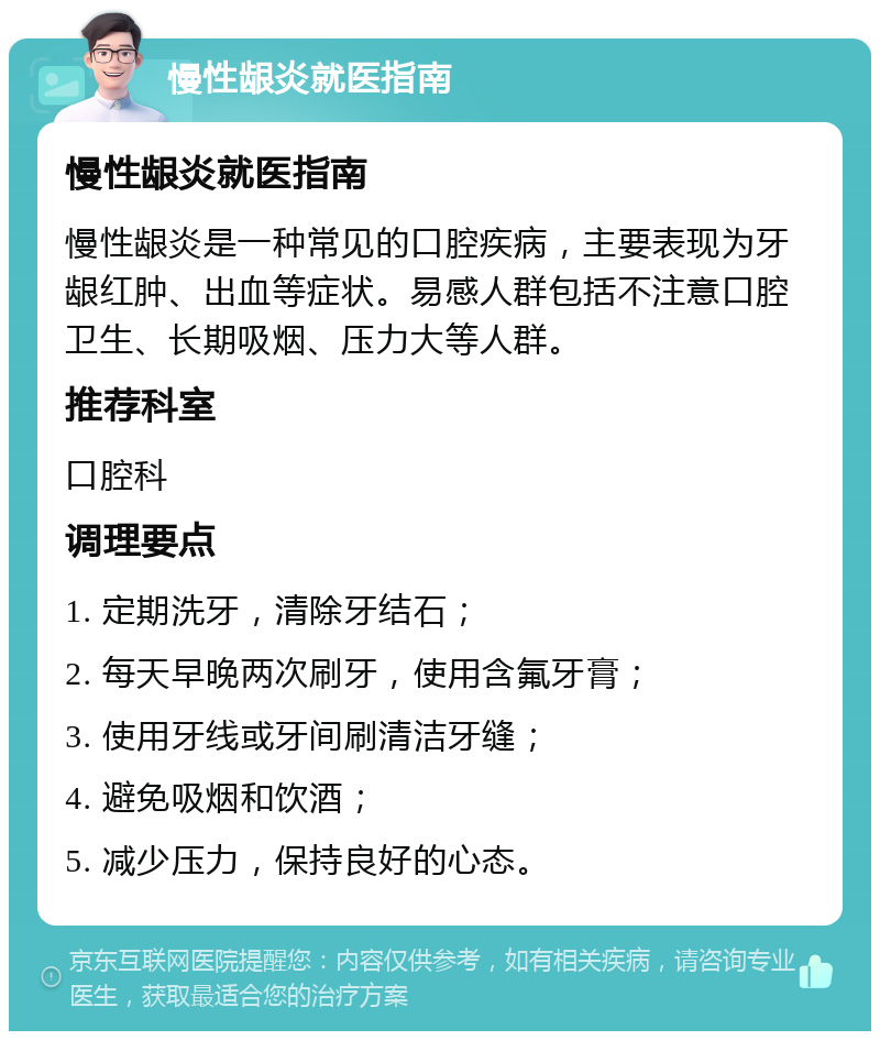 慢性龈炎就医指南 慢性龈炎就医指南 慢性龈炎是一种常见的口腔疾病，主要表现为牙龈红肿、出血等症状。易感人群包括不注意口腔卫生、长期吸烟、压力大等人群。 推荐科室 口腔科 调理要点 1. 定期洗牙，清除牙结石； 2. 每天早晚两次刷牙，使用含氟牙膏； 3. 使用牙线或牙间刷清洁牙缝； 4. 避免吸烟和饮酒； 5. 减少压力，保持良好的心态。