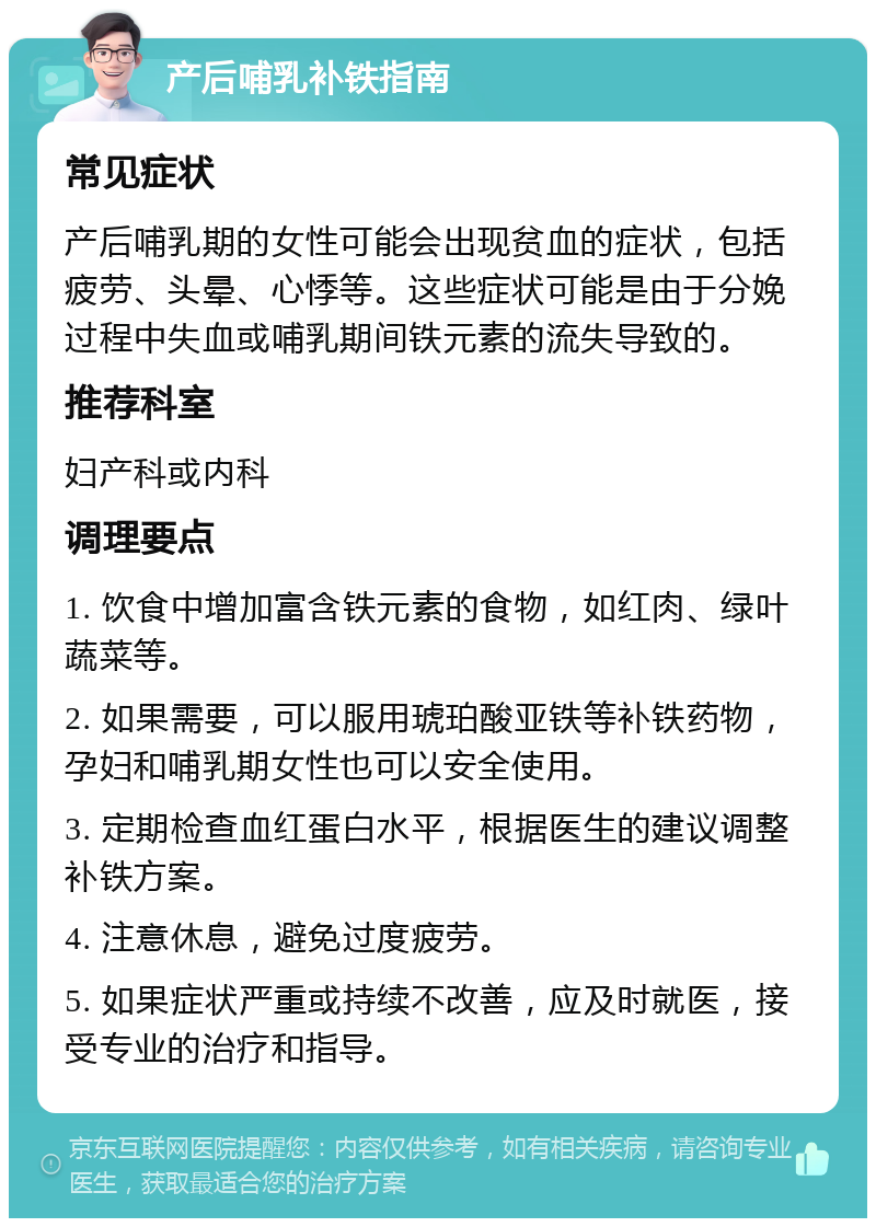 产后哺乳补铁指南 常见症状 产后哺乳期的女性可能会出现贫血的症状，包括疲劳、头晕、心悸等。这些症状可能是由于分娩过程中失血或哺乳期间铁元素的流失导致的。 推荐科室 妇产科或内科 调理要点 1. 饮食中增加富含铁元素的食物，如红肉、绿叶蔬菜等。 2. 如果需要，可以服用琥珀酸亚铁等补铁药物，孕妇和哺乳期女性也可以安全使用。 3. 定期检查血红蛋白水平，根据医生的建议调整补铁方案。 4. 注意休息，避免过度疲劳。 5. 如果症状严重或持续不改善，应及时就医，接受专业的治疗和指导。