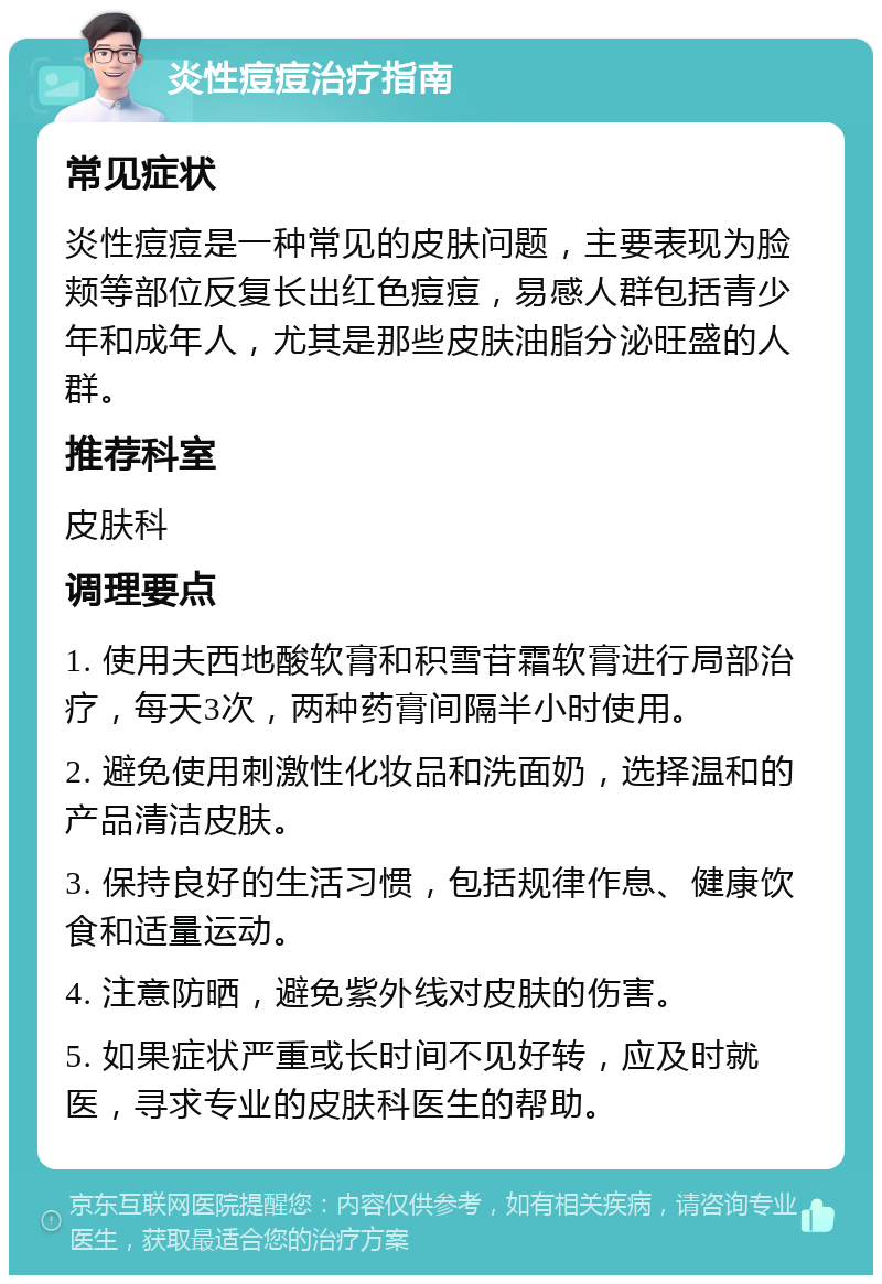 炎性痘痘治疗指南 常见症状 炎性痘痘是一种常见的皮肤问题，主要表现为脸颊等部位反复长出红色痘痘，易感人群包括青少年和成年人，尤其是那些皮肤油脂分泌旺盛的人群。 推荐科室 皮肤科 调理要点 1. 使用夫西地酸软膏和积雪苷霜软膏进行局部治疗，每天3次，两种药膏间隔半小时使用。 2. 避免使用刺激性化妆品和洗面奶，选择温和的产品清洁皮肤。 3. 保持良好的生活习惯，包括规律作息、健康饮食和适量运动。 4. 注意防晒，避免紫外线对皮肤的伤害。 5. 如果症状严重或长时间不见好转，应及时就医，寻求专业的皮肤科医生的帮助。