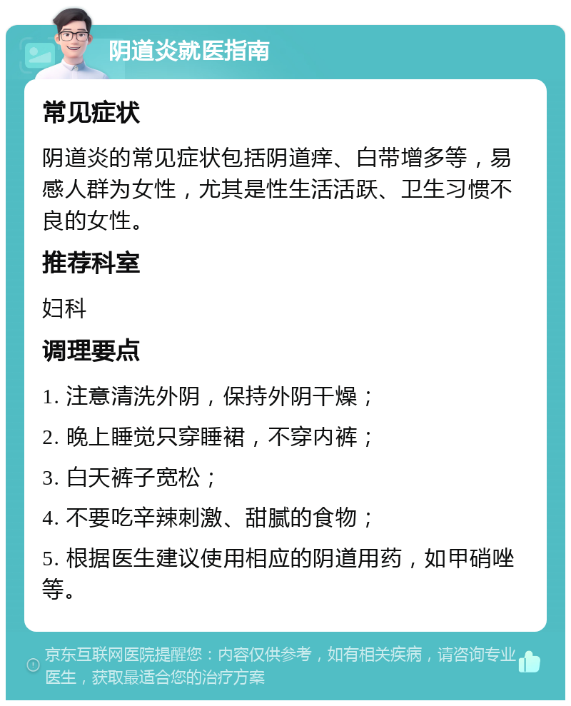 阴道炎就医指南 常见症状 阴道炎的常见症状包括阴道痒、白带增多等，易感人群为女性，尤其是性生活活跃、卫生习惯不良的女性。 推荐科室 妇科 调理要点 1. 注意清洗外阴，保持外阴干燥； 2. 晚上睡觉只穿睡裙，不穿内裤； 3. 白天裤子宽松； 4. 不要吃辛辣刺激、甜腻的食物； 5. 根据医生建议使用相应的阴道用药，如甲硝唑等。