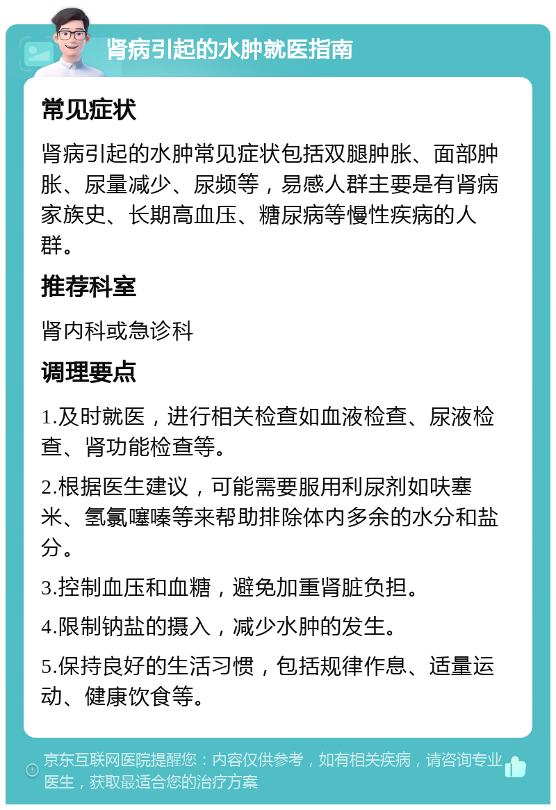 肾病引起的水肿就医指南 常见症状 肾病引起的水肿常见症状包括双腿肿胀、面部肿胀、尿量减少、尿频等，易感人群主要是有肾病家族史、长期高血压、糖尿病等慢性疾病的人群。 推荐科室 肾内科或急诊科 调理要点 1.及时就医，进行相关检查如血液检查、尿液检查、肾功能检查等。 2.根据医生建议，可能需要服用利尿剂如呋塞米、氢氯噻嗪等来帮助排除体内多余的水分和盐分。 3.控制血压和血糖，避免加重肾脏负担。 4.限制钠盐的摄入，减少水肿的发生。 5.保持良好的生活习惯，包括规律作息、适量运动、健康饮食等。