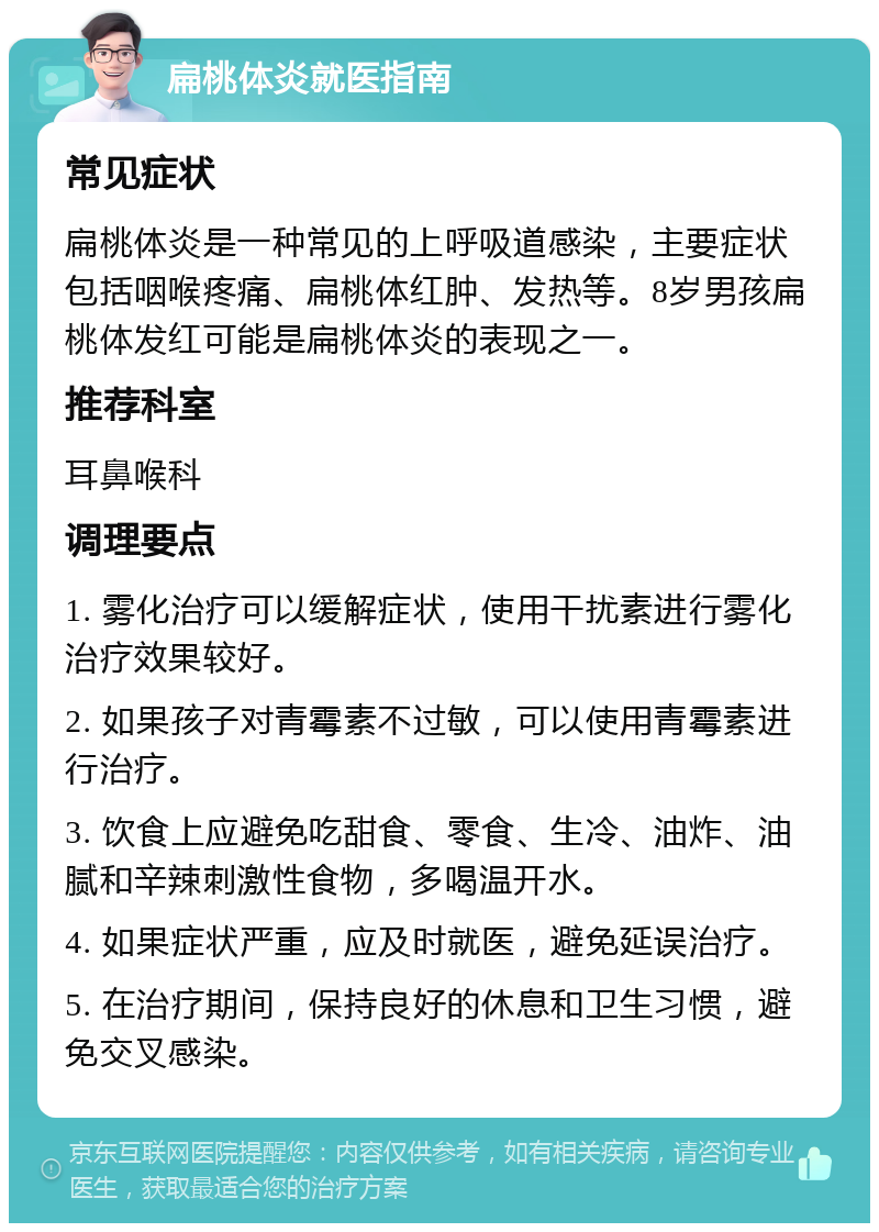 扁桃体炎就医指南 常见症状 扁桃体炎是一种常见的上呼吸道感染，主要症状包括咽喉疼痛、扁桃体红肿、发热等。8岁男孩扁桃体发红可能是扁桃体炎的表现之一。 推荐科室 耳鼻喉科 调理要点 1. 雾化治疗可以缓解症状，使用干扰素进行雾化治疗效果较好。 2. 如果孩子对青霉素不过敏，可以使用青霉素进行治疗。 3. 饮食上应避免吃甜食、零食、生冷、油炸、油腻和辛辣刺激性食物，多喝温开水。 4. 如果症状严重，应及时就医，避免延误治疗。 5. 在治疗期间，保持良好的休息和卫生习惯，避免交叉感染。