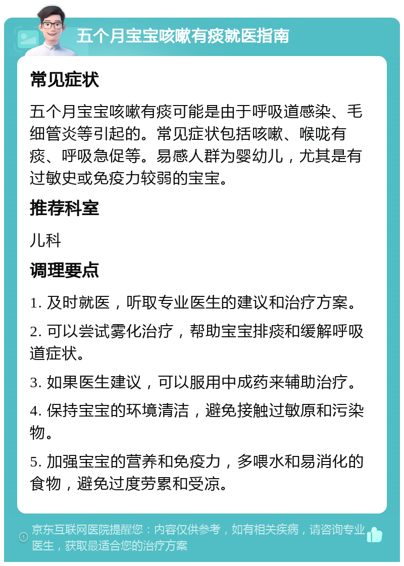 五个月宝宝咳嗽有痰就医指南 常见症状 五个月宝宝咳嗽有痰可能是由于呼吸道感染、毛细管炎等引起的。常见症状包括咳嗽、喉咙有痰、呼吸急促等。易感人群为婴幼儿，尤其是有过敏史或免疫力较弱的宝宝。 推荐科室 儿科 调理要点 1. 及时就医，听取专业医生的建议和治疗方案。 2. 可以尝试雾化治疗，帮助宝宝排痰和缓解呼吸道症状。 3. 如果医生建议，可以服用中成药来辅助治疗。 4. 保持宝宝的环境清洁，避免接触过敏原和污染物。 5. 加强宝宝的营养和免疫力，多喂水和易消化的食物，避免过度劳累和受凉。