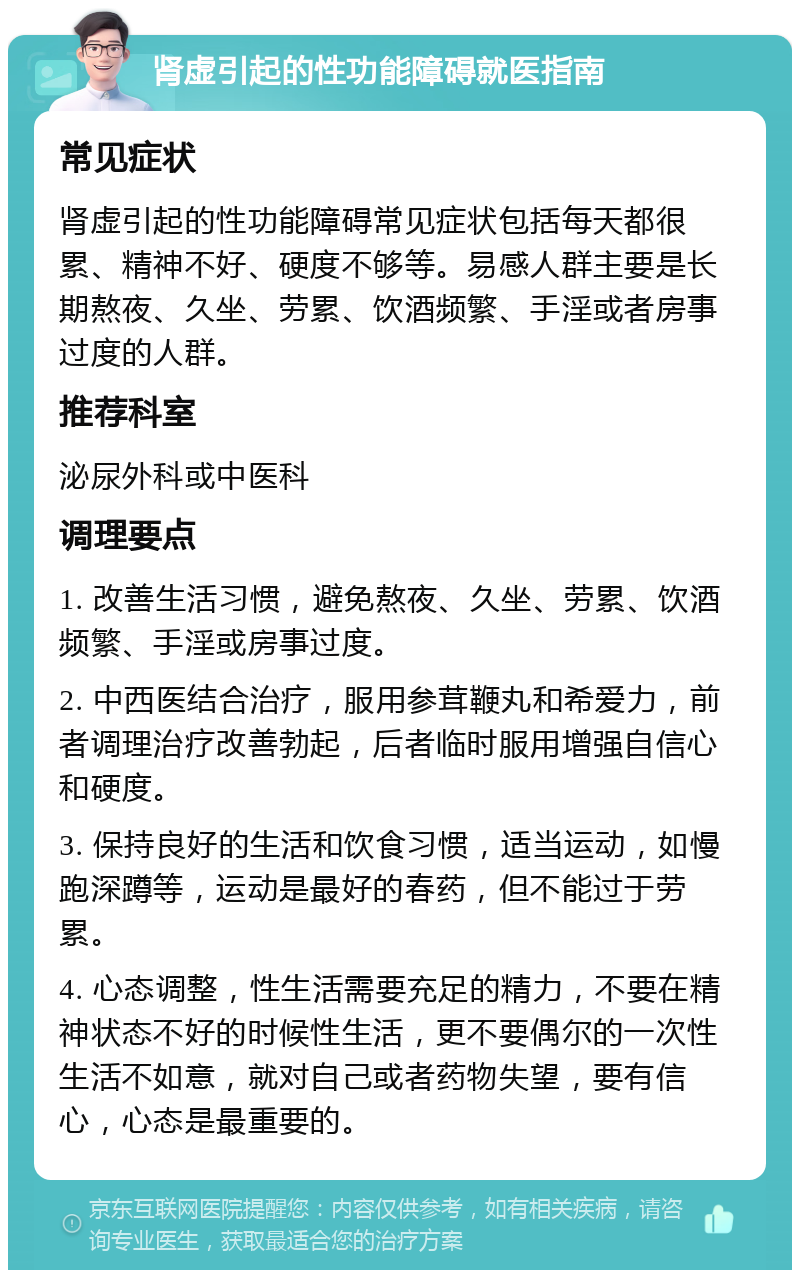 肾虚引起的性功能障碍就医指南 常见症状 肾虚引起的性功能障碍常见症状包括每天都很累、精神不好、硬度不够等。易感人群主要是长期熬夜、久坐、劳累、饮酒频繁、手淫或者房事过度的人群。 推荐科室 泌尿外科或中医科 调理要点 1. 改善生活习惯，避免熬夜、久坐、劳累、饮酒频繁、手淫或房事过度。 2. 中西医结合治疗，服用参茸鞭丸和希爱力，前者调理治疗改善勃起，后者临时服用增强自信心和硬度。 3. 保持良好的生活和饮食习惯，适当运动，如慢跑深蹲等，运动是最好的春药，但不能过于劳累。 4. 心态调整，性生活需要充足的精力，不要在精神状态不好的时候性生活，更不要偶尔的一次性生活不如意，就对自己或者药物失望，要有信心，心态是最重要的。