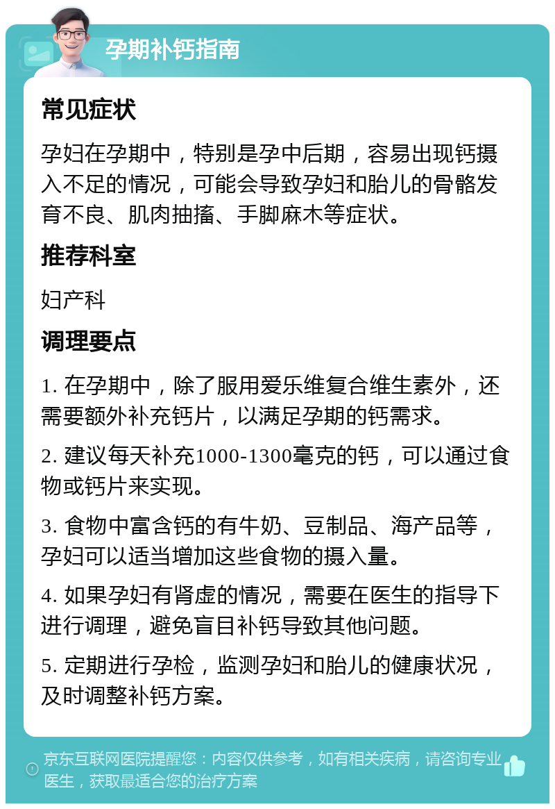 孕期补钙指南 常见症状 孕妇在孕期中，特别是孕中后期，容易出现钙摄入不足的情况，可能会导致孕妇和胎儿的骨骼发育不良、肌肉抽搐、手脚麻木等症状。 推荐科室 妇产科 调理要点 1. 在孕期中，除了服用爱乐维复合维生素外，还需要额外补充钙片，以满足孕期的钙需求。 2. 建议每天补充1000-1300毫克的钙，可以通过食物或钙片来实现。 3. 食物中富含钙的有牛奶、豆制品、海产品等，孕妇可以适当增加这些食物的摄入量。 4. 如果孕妇有肾虚的情况，需要在医生的指导下进行调理，避免盲目补钙导致其他问题。 5. 定期进行孕检，监测孕妇和胎儿的健康状况，及时调整补钙方案。