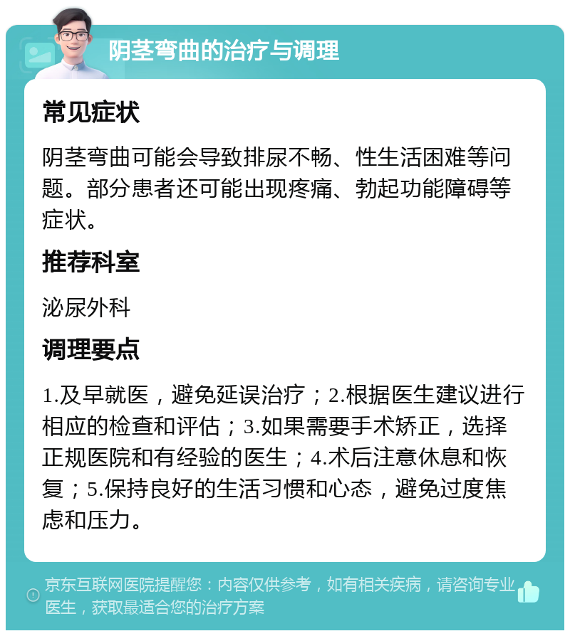 阴茎弯曲的治疗与调理 常见症状 阴茎弯曲可能会导致排尿不畅、性生活困难等问题。部分患者还可能出现疼痛、勃起功能障碍等症状。 推荐科室 泌尿外科 调理要点 1.及早就医，避免延误治疗；2.根据医生建议进行相应的检查和评估；3.如果需要手术矫正，选择正规医院和有经验的医生；4.术后注意休息和恢复；5.保持良好的生活习惯和心态，避免过度焦虑和压力。