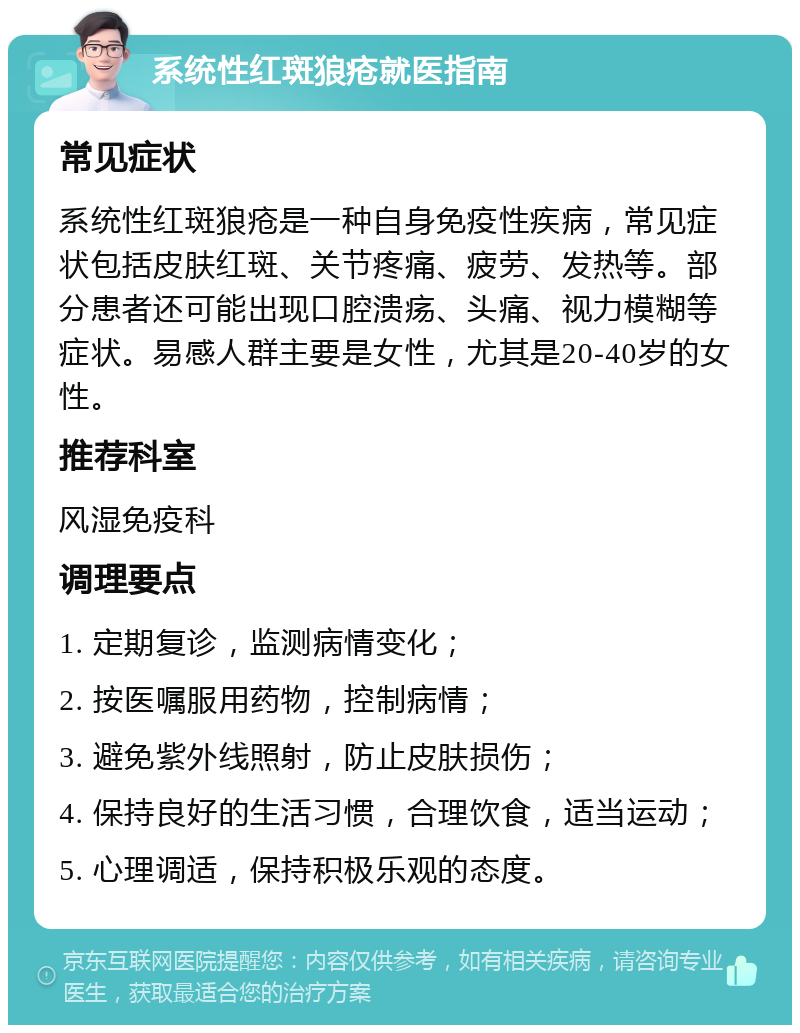 系统性红斑狼疮就医指南 常见症状 系统性红斑狼疮是一种自身免疫性疾病，常见症状包括皮肤红斑、关节疼痛、疲劳、发热等。部分患者还可能出现口腔溃疡、头痛、视力模糊等症状。易感人群主要是女性，尤其是20-40岁的女性。 推荐科室 风湿免疫科 调理要点 1. 定期复诊，监测病情变化； 2. 按医嘱服用药物，控制病情； 3. 避免紫外线照射，防止皮肤损伤； 4. 保持良好的生活习惯，合理饮食，适当运动； 5. 心理调适，保持积极乐观的态度。