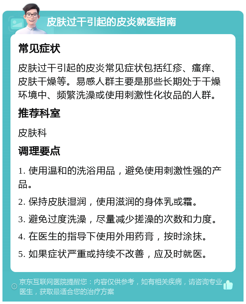 皮肤过干引起的皮炎就医指南 常见症状 皮肤过干引起的皮炎常见症状包括红疹、瘙痒、皮肤干燥等。易感人群主要是那些长期处于干燥环境中、频繁洗澡或使用刺激性化妆品的人群。 推荐科室 皮肤科 调理要点 1. 使用温和的洗浴用品，避免使用刺激性强的产品。 2. 保持皮肤湿润，使用滋润的身体乳或霜。 3. 避免过度洗澡，尽量减少搓澡的次数和力度。 4. 在医生的指导下使用外用药膏，按时涂抹。 5. 如果症状严重或持续不改善，应及时就医。