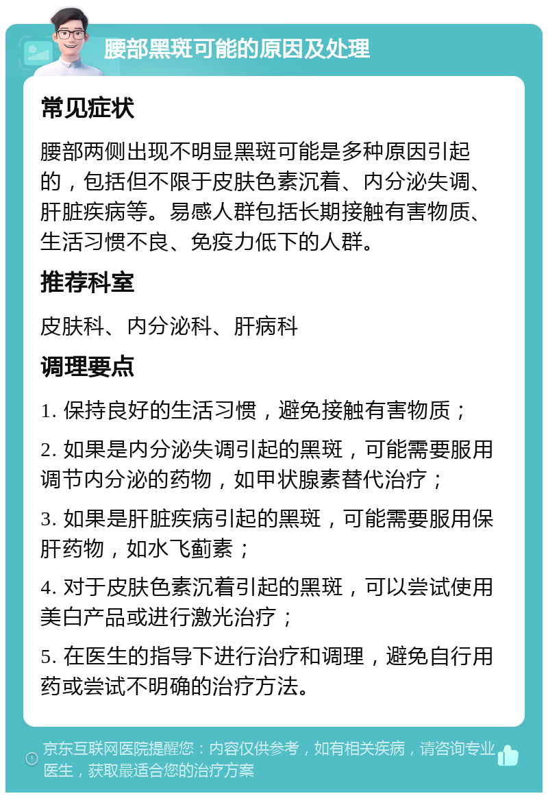 腰部黑斑可能的原因及处理 常见症状 腰部两侧出现不明显黑斑可能是多种原因引起的，包括但不限于皮肤色素沉着、内分泌失调、肝脏疾病等。易感人群包括长期接触有害物质、生活习惯不良、免疫力低下的人群。 推荐科室 皮肤科、内分泌科、肝病科 调理要点 1. 保持良好的生活习惯，避免接触有害物质； 2. 如果是内分泌失调引起的黑斑，可能需要服用调节内分泌的药物，如甲状腺素替代治疗； 3. 如果是肝脏疾病引起的黑斑，可能需要服用保肝药物，如水飞蓟素； 4. 对于皮肤色素沉着引起的黑斑，可以尝试使用美白产品或进行激光治疗； 5. 在医生的指导下进行治疗和调理，避免自行用药或尝试不明确的治疗方法。