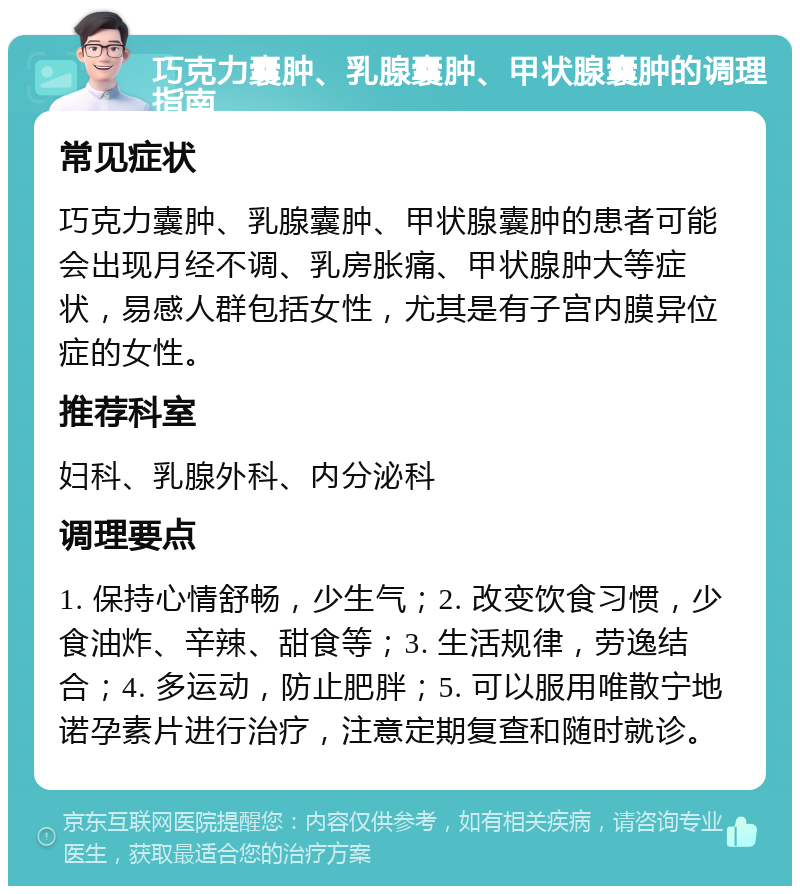 巧克力囊肿、乳腺囊肿、甲状腺囊肿的调理指南 常见症状 巧克力囊肿、乳腺囊肿、甲状腺囊肿的患者可能会出现月经不调、乳房胀痛、甲状腺肿大等症状，易感人群包括女性，尤其是有子宫内膜异位症的女性。 推荐科室 妇科、乳腺外科、内分泌科 调理要点 1. 保持心情舒畅，少生气；2. 改变饮食习惯，少食油炸、辛辣、甜食等；3. 生活规律，劳逸结合；4. 多运动，防止肥胖；5. 可以服用唯散宁地诺孕素片进行治疗，注意定期复查和随时就诊。