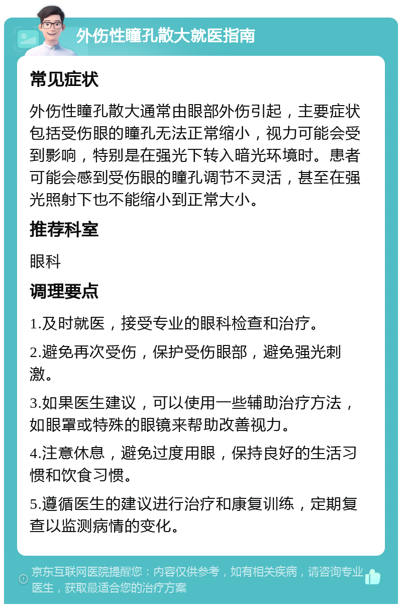 外伤性瞳孔散大就医指南 常见症状 外伤性瞳孔散大通常由眼部外伤引起，主要症状包括受伤眼的瞳孔无法正常缩小，视力可能会受到影响，特别是在强光下转入暗光环境时。患者可能会感到受伤眼的瞳孔调节不灵活，甚至在强光照射下也不能缩小到正常大小。 推荐科室 眼科 调理要点 1.及时就医，接受专业的眼科检查和治疗。 2.避免再次受伤，保护受伤眼部，避免强光刺激。 3.如果医生建议，可以使用一些辅助治疗方法，如眼罩或特殊的眼镜来帮助改善视力。 4.注意休息，避免过度用眼，保持良好的生活习惯和饮食习惯。 5.遵循医生的建议进行治疗和康复训练，定期复查以监测病情的变化。