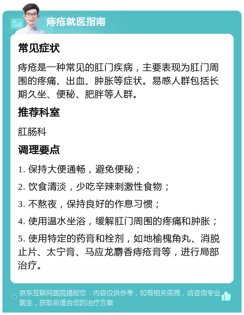 痔疮就医指南 常见症状 痔疮是一种常见的肛门疾病，主要表现为肛门周围的疼痛、出血、肿胀等症状。易感人群包括长期久坐、便秘、肥胖等人群。 推荐科室 肛肠科 调理要点 1. 保持大便通畅，避免便秘； 2. 饮食清淡，少吃辛辣刺激性食物； 3. 不熬夜，保持良好的作息习惯； 4. 使用温水坐浴，缓解肛门周围的疼痛和肿胀； 5. 使用特定的药膏和栓剂，如地榆槐角丸、消脱止片、太宁膏、马应龙麝香痔疮膏等，进行局部治疗。