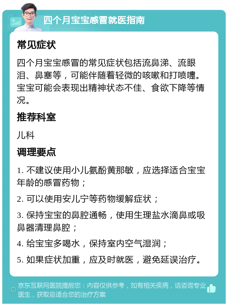 四个月宝宝感冒就医指南 常见症状 四个月宝宝感冒的常见症状包括流鼻涕、流眼泪、鼻塞等，可能伴随着轻微的咳嗽和打喷嚏。宝宝可能会表现出精神状态不佳、食欲下降等情况。 推荐科室 儿科 调理要点 1. 不建议使用小儿氨酚黄那敏，应选择适合宝宝年龄的感冒药物； 2. 可以使用安儿宁等药物缓解症状； 3. 保持宝宝的鼻腔通畅，使用生理盐水滴鼻或吸鼻器清理鼻腔； 4. 给宝宝多喝水，保持室内空气湿润； 5. 如果症状加重，应及时就医，避免延误治疗。