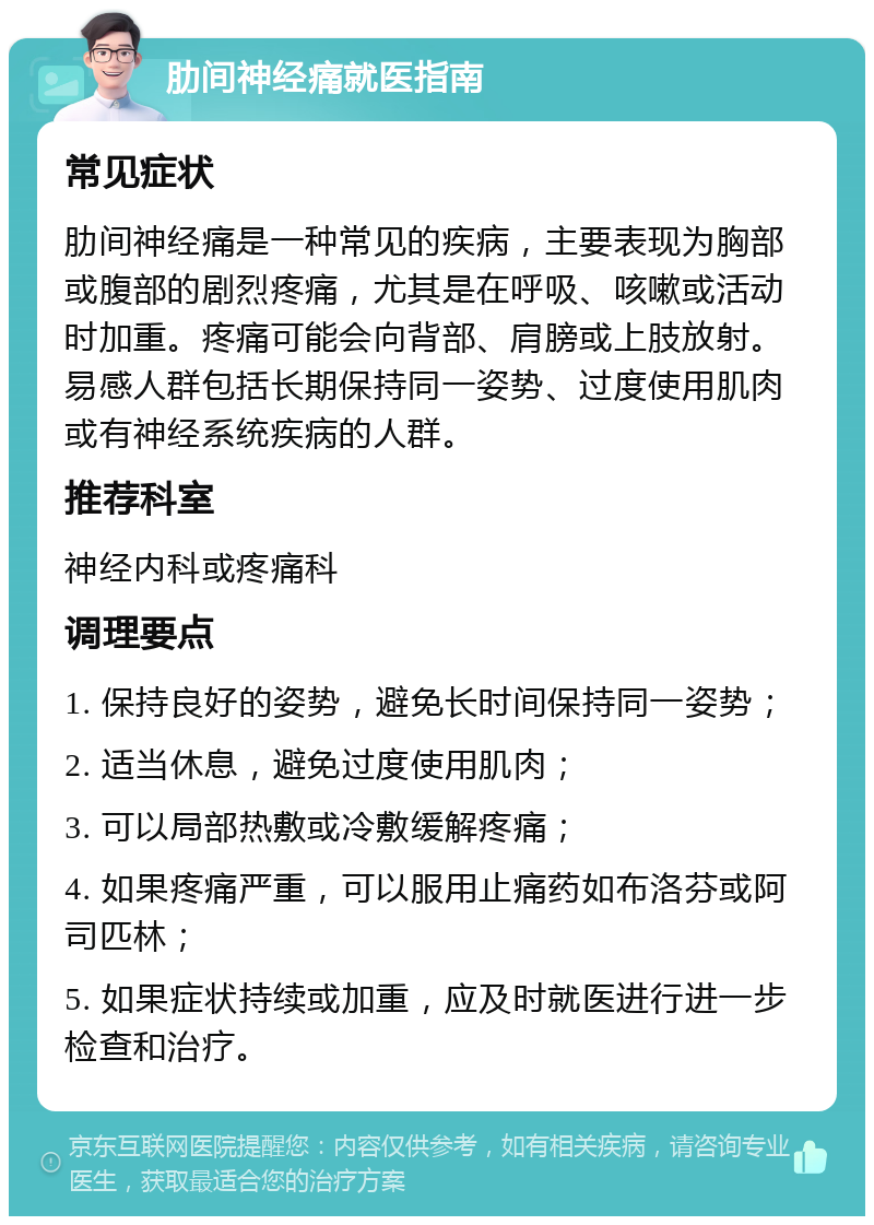 肋间神经痛就医指南 常见症状 肋间神经痛是一种常见的疾病，主要表现为胸部或腹部的剧烈疼痛，尤其是在呼吸、咳嗽或活动时加重。疼痛可能会向背部、肩膀或上肢放射。易感人群包括长期保持同一姿势、过度使用肌肉或有神经系统疾病的人群。 推荐科室 神经内科或疼痛科 调理要点 1. 保持良好的姿势，避免长时间保持同一姿势； 2. 适当休息，避免过度使用肌肉； 3. 可以局部热敷或冷敷缓解疼痛； 4. 如果疼痛严重，可以服用止痛药如布洛芬或阿司匹林； 5. 如果症状持续或加重，应及时就医进行进一步检查和治疗。