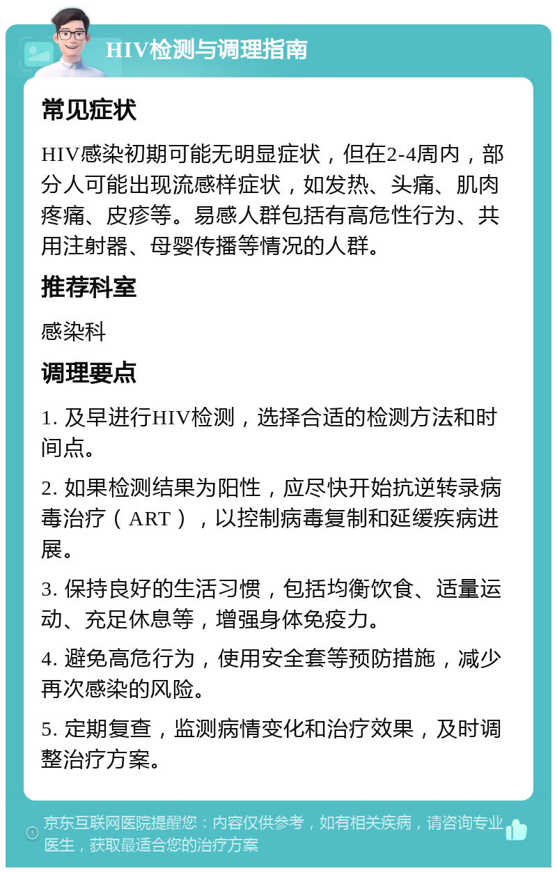 HIV检测与调理指南 常见症状 HIV感染初期可能无明显症状，但在2-4周内，部分人可能出现流感样症状，如发热、头痛、肌肉疼痛、皮疹等。易感人群包括有高危性行为、共用注射器、母婴传播等情况的人群。 推荐科室 感染科 调理要点 1. 及早进行HIV检测，选择合适的检测方法和时间点。 2. 如果检测结果为阳性，应尽快开始抗逆转录病毒治疗（ART），以控制病毒复制和延缓疾病进展。 3. 保持良好的生活习惯，包括均衡饮食、适量运动、充足休息等，增强身体免疫力。 4. 避免高危行为，使用安全套等预防措施，减少再次感染的风险。 5. 定期复查，监测病情变化和治疗效果，及时调整治疗方案。