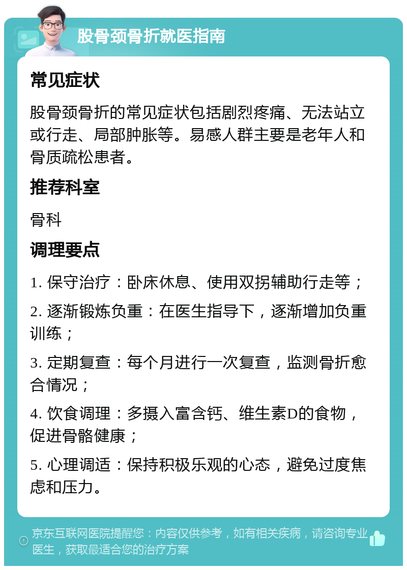 股骨颈骨折就医指南 常见症状 股骨颈骨折的常见症状包括剧烈疼痛、无法站立或行走、局部肿胀等。易感人群主要是老年人和骨质疏松患者。 推荐科室 骨科 调理要点 1. 保守治疗：卧床休息、使用双拐辅助行走等； 2. 逐渐锻炼负重：在医生指导下，逐渐增加负重训练； 3. 定期复查：每个月进行一次复查，监测骨折愈合情况； 4. 饮食调理：多摄入富含钙、维生素D的食物，促进骨骼健康； 5. 心理调适：保持积极乐观的心态，避免过度焦虑和压力。