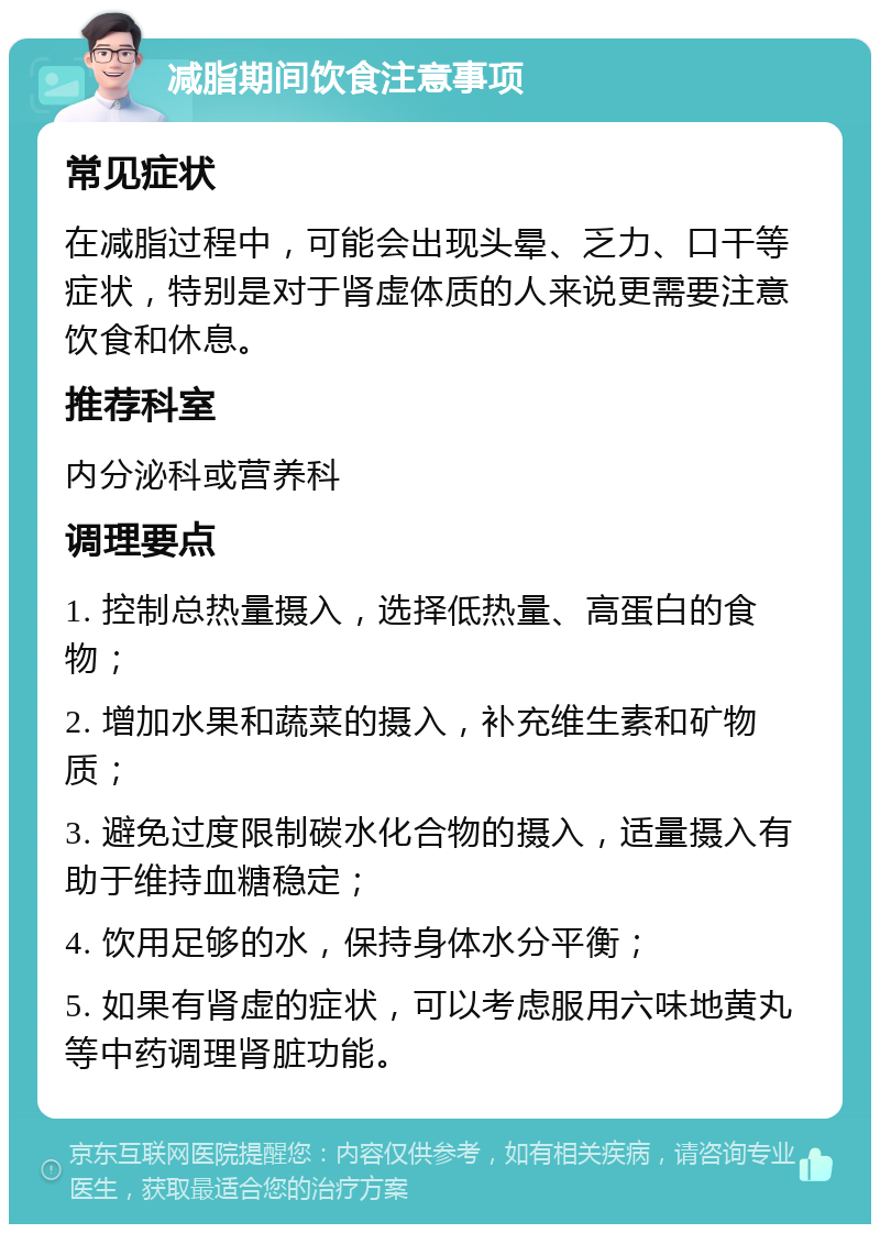 减脂期间饮食注意事项 常见症状 在减脂过程中，可能会出现头晕、乏力、口干等症状，特别是对于肾虚体质的人来说更需要注意饮食和休息。 推荐科室 内分泌科或营养科 调理要点 1. 控制总热量摄入，选择低热量、高蛋白的食物； 2. 增加水果和蔬菜的摄入，补充维生素和矿物质； 3. 避免过度限制碳水化合物的摄入，适量摄入有助于维持血糖稳定； 4. 饮用足够的水，保持身体水分平衡； 5. 如果有肾虚的症状，可以考虑服用六味地黄丸等中药调理肾脏功能。