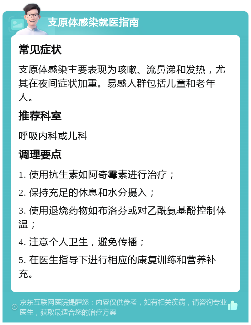 支原体感染就医指南 常见症状 支原体感染主要表现为咳嗽、流鼻涕和发热，尤其在夜间症状加重。易感人群包括儿童和老年人。 推荐科室 呼吸内科或儿科 调理要点 1. 使用抗生素如阿奇霉素进行治疗； 2. 保持充足的休息和水分摄入； 3. 使用退烧药物如布洛芬或对乙酰氨基酚控制体温； 4. 注意个人卫生，避免传播； 5. 在医生指导下进行相应的康复训练和营养补充。