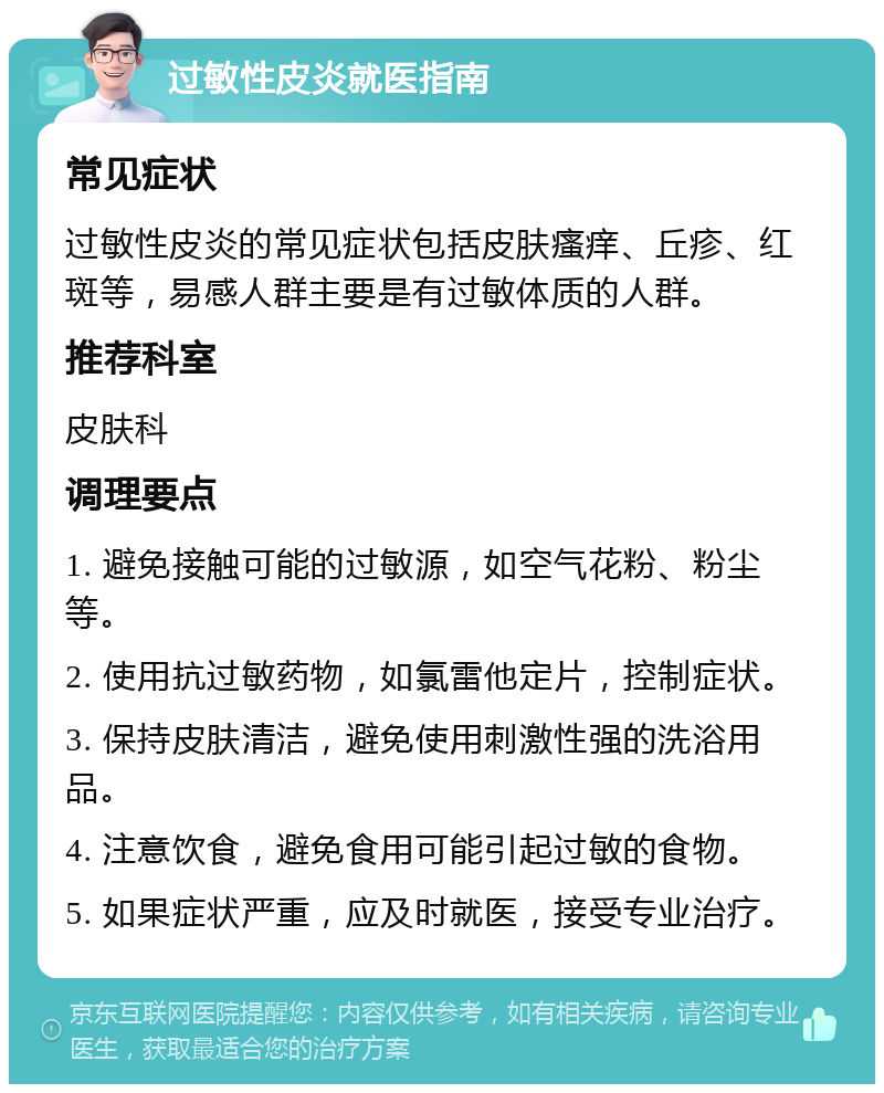 过敏性皮炎就医指南 常见症状 过敏性皮炎的常见症状包括皮肤瘙痒、丘疹、红斑等，易感人群主要是有过敏体质的人群。 推荐科室 皮肤科 调理要点 1. 避免接触可能的过敏源，如空气花粉、粉尘等。 2. 使用抗过敏药物，如氯雷他定片，控制症状。 3. 保持皮肤清洁，避免使用刺激性强的洗浴用品。 4. 注意饮食，避免食用可能引起过敏的食物。 5. 如果症状严重，应及时就医，接受专业治疗。